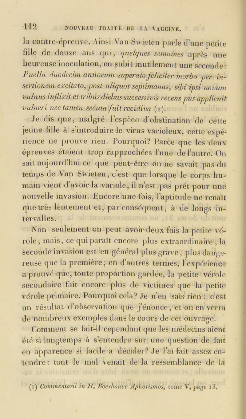la contre-épreuve. Ainsi Van Swieten parle d’une petite fille de douze ans cpii, quelc/ues semaines après une heureuse inoculation, en subit inutilement une seconde: Puella duoclecim annorum supercUoféliciter morbo per in- sertionem excitato, posi alicfuot seplimanas, sibi ipsi novum vulnus inflixit ei tribus diehus successivis recens pus applicuit vulneri nectamen secula fuit récidiva (i). Je dis que, malgré l’espèce d’obstination de cette jeune fille à s’introduire le virus varioleux, cette expé- rience ne prouve rien. Pourquoi? Parce que les deux épreuves étaient trop rapprochées l’une de l’autre. Ou sait aujourd’hui ce que peut-être on ne savait pas du temps de Van Swieten, c’est que lorsque le corps hu- main vient davoir la variole, il n’est.pas prêt pour une nouvelle invasion. Encore une fois, l’aptitude ne renaît que très lentement et, par conséquent, à de longs in- tervalles. Non seulement on peut avoir deux fois la petite vé- role; mais, ce qui paraît encore plus extraordinaire , la seconde invasion est en général plus grave, plus dange- reuse que la première; en d’autres termes, l’expérience a prouvé que, toute proportion gardée, la petite vérole secondaire fait encore plus de victimes que la petite vérole primaire. Pourquoi cela? Je n’en sais rien : c’est un résultat d’observation que j’énonce, et on en verra de nombreux exemples dans le cours de cet ouvrage. Comment se fait-il cependant que les médecins aient été si longtemps à s’entendre sur une question de fait en apparence si facile à décider? Je l’ai fait assez en- tendre : tout le mal venait de la ressemblance de la (t) Commentant in H. Boerliaave Aphorismes, tome V, page i3.