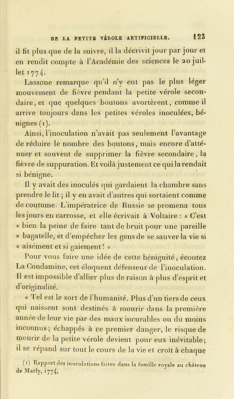 il fit plus que de la suivre, il la décrivit jour par jour et en rendit compte à l’Académie des sciences le 20 juil- let 1774* Lassone remarque qu’il n’y eut pas le plus léger mouvement de fièvre pendant la petite vérole secon- daire, et que quelques boutons avortèrent, comme il arrive toujours dans les petites véroles inoculées, bé- nignes (1). Ainsi, l’inoculation n’avait pas seulement l’avantage de réduire le nombre des boutons, mais encore d’atté- nuer et souvent de supprimer la fièvre secondaire, la fièvre de suppuration. Et voilà justement ce qui la rendait si bénigne. Il y avait des inoculés qui gardaient la chambre sans prendre le lit ; il y en avait d’autres qui sortaient comme de coutume. L’impératrice de Russie se promena tous les jours en carrosse, et elle écrivait à Voltaire : « C’est » bien la peine de faire tant de bruit pour une pareille » bagatelle, et d’empêcher les gens de se sauver la vie si » aisément et si gaiement ! » Pour vous faire une idée de cette bénignité, écoutez La Condamine, cet éloquent défenseur de l’inoculation. Il est impossible d’allier plus de raison à plus d’esprit et d’originalité. “ rlel est le sort de l’humanité. Plus d’un tiers de ceux qui naissent sont destinés à mourir dans la première année de leur vie par des maux incurables ou du moins inconnus; échappés à ce premier danger, le risque de mourir de la petite vérole devient pour eux inévitable; il se répand sur tout le cours de la vie et croît à chaque (1) Rapport des inoculations faites dans la famille royale au château de Marly, 1774.