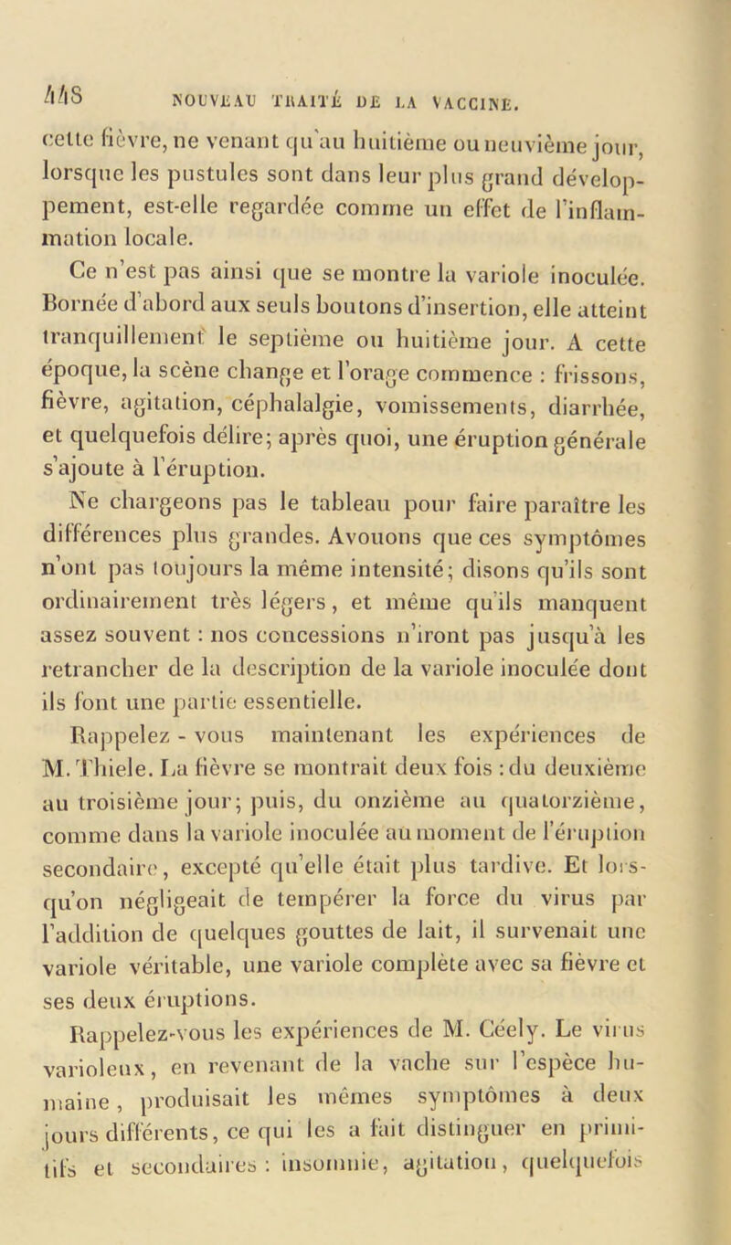 celte fièvre, ne venant qu'au huitième ou neuvième jour, lorsque les pustules sont clans leur plus grand dévelop- pement, est-elle regardée comme un effet de l'inflam- mation locale. Ce n est pas ainsi que se montre la variole inoculée. Bornée d’abord aux seuls boutons d’insertion, elle atteint tranquillement' le septième ou huitième jour. A cette époque, la scène change et l’orage commence : frissons, fièvre, agitation, céphalalgie, vomissements, diarrhée, et quelquefois délire; après quoi, une éruption générale s’ajoute à l’éruption. Ne chargeons pas le tableau pour faire paraître les différences plus grandes. Avouons que ces symptômes n’ont pas toujours la même intensité; disons qu’ils sont ordinairement très légers, et même qu’ils manquent assez souvent : nos concessions n’iront pas jusqu’à les retrancher de la description de la variole inoculée dont ils font une partie essentielle. Rappelez - vous maintenant les expériences de M.Thiele. La fièvre se montrait deux fois :du deuxième au troisième jour; puis, du onzième au quatorzième, comme dans la variole inoculée au moment de l’éruption secondaire, excepté qu elle était plus tardive. Et lors- qu'on négligeait de tempérer la force du virus par l’addition de quelques gouttes de lait, il survenait une variole véritable, une variole complète avec sa fièvre et ses deux éruptions. Rappelez-vous les expériences de M. Céely. Le virus varioleux, en revenant de la vache sur l’espèce hu- maine , produisait les mêmes symptômes à deux jours différents, ce qui les a fait distinguer en primi- tifs et secondaires: insomnie, agitation, quelquefois