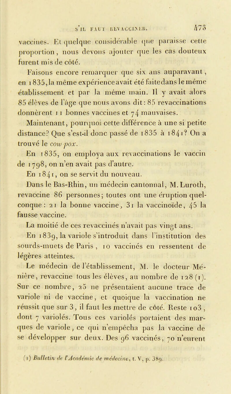 b 11, FAUT UliVAOCIMiK. /|73 vaccines. Et quelque considérable que paraisse cette proportion, nous devons ajouter (pie les cas douteux furent mis de côté. Faisons encore remarquer que six ans auparavant, en 1835,1a même expérience avait été faitedans le même établissement et par la même main. Il y avait alors 85 élèves de l’âge que nous avons dit: 85 revaccinations donnèrent 11 bonnes vaccines et 74 mauvaises. Maintenant, pourquoi cette différence à une si petite distance? Que s’est-il donc passé de 1835 à 1841? On a trouvé le cow-pox. En t 835, on employa aux revaccinations le vaccin de 1 798, on n’en avait pas d’autre. En 1841, on se servit du nouveau. Dans le Bas-Rhin, un médecin cantonnai, M.Luroth, revaccine 86 personnes; toutes ont une éruption quel- conque : 21 la bonne vaccine, 3i la vaccinoïde, 4$ la fausse vaccine. La moitié de ces revaccinés n’avait pas vingt ans. En 1 839, la variole s'introduit dans l’institution des sourds-muets de Paris , 10 vaccinés en ressentent de légères atteintes. Le médecin de l’établissement, M. le docteur Ma- nière, revaccine tous les élèves, au nombre de 128 (r). Sur ce nombre, 25 11e présentaient aucune trace de variole ni de vaccine, et quoique la vaccination ne réussit que sur 3, il faut les mettre de côté. Reste io3 , dont 7 variolés. Tous ces variolés portaient des mar- ques de variole, ce qui n’empêcha pas la vaccine de se développer sur deux. Des 96 vaccinés, 70 n’eurent