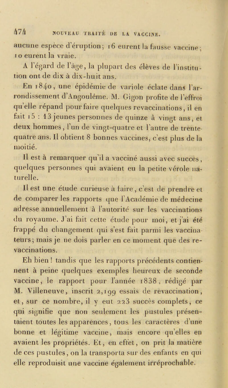 hlh aucune espèce deruption; 16 eurent la fausse vaccine; i o eurent la vraie. A 1 égard de 1 âge, la plupart des élèves de l’institu- tion ont de dix à dix-huit ans. En 1840, une épidémie de variole éclate dans l’ar- rondissement d’Angoulême. M. Gigon profite de l’effroi quelle répand pour faire quelques revaccinations, il en fait i5 : 13 jeunes personnes de quinze à vingt ans, et deux hommes, l’un de vingt-quatre et l’autre de trente- quatre ans. Il obtient 8 bonnes vaccines, c’est plus de la moitié. Il est à remarquer qu’il a vacciné aussi avec succès , quelques personnes qui avaient eu la petite vérole na- turelle. Il est une étude curieuse à faire, c’est de prendre et de comparer les rapports que l’Académie de médecine adresse annuellement à l’autorité sur les vaccinations du royaume. J’ai fait cette étude pour moi, et j’ai été frappé du changement qui s’est fait parmi les vaccina- teurs; mais je ne dois parler en ce moment que des re- vaccinations. Eh bien ! tandis que les rapports précédents contien- nent à peine quelques exemples heureux de seconde vaccine, le rapport pour l’année i838, rédigé par M. Villeneuve, inscrit 2,199 essais de revaccination, et, sur ce nombre, il y eut 223 succès complets, ce qui signifie que non seulement les pustules présen- taient toutes les apparences, tous les caractères d’une bonne et légitime vaccine, mais encore quelles en avaient les propriétés. Et, en effet, on prit la matière de ces pustules, on la transporta sur des enfants en qui elle reproduisit une vaccine également irréprochable.