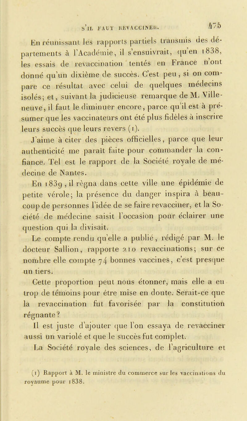 s’il, FAUT lUiVACCINlilt. 1\~/ 5 Eu réunissant les rapports partiels transmis des dé- partements à l’Académie, il s’ensuivrait, <|U en i83<S, les essais de revaccination tentés en France n ont donné qu’un dixième de succès. C’est peu, si on com- pare ce résultat avec celui de quelques médecins isolés; et, suivant la judicieuse remarque de M. Ville- neuve, il faut le diminuer encore, parce qu’il est à pré- sumer que les vaccinateurs ont été plus fidèles à inscrire leurs succès que leurs revers (i). J’aime à citer des pièces officielles, parce que leur authenticité me paraît faite pour commander la con- fiance. Tel est le rapport de la Société royale de mé- decine de Nantes. En 1839 , il régna dans cette ville une épidémie de petite vérole; la présence du danger inspira h beau- coup de personnes l’idée de se faire revacciner, et la So- ciété de médecine saisit l’occasion pour éclairer une question qui la divisait. Le compte rendu quelle a publié, rédigé par M. te docteur Sallion, rapporte ?. 10 revaccinations; sur ce nombre elle compte 74 bonnes vaccines, c’est presque un tiers. Cette proportion peut nous étonner, mais elle a eu trop de témoins pour être mise en doute. Serait-ce que la revaccination fut favorisée par' la constitution régnante? Il est juste d’ajouter que l’on essaya de revacciner aussi un variolé et que le succès fut complet. La Société royale des sciences, de l’agriculture et (1) Rapport à M. le ministre du commerce sur les vaccinations du royaume pour 1 838.