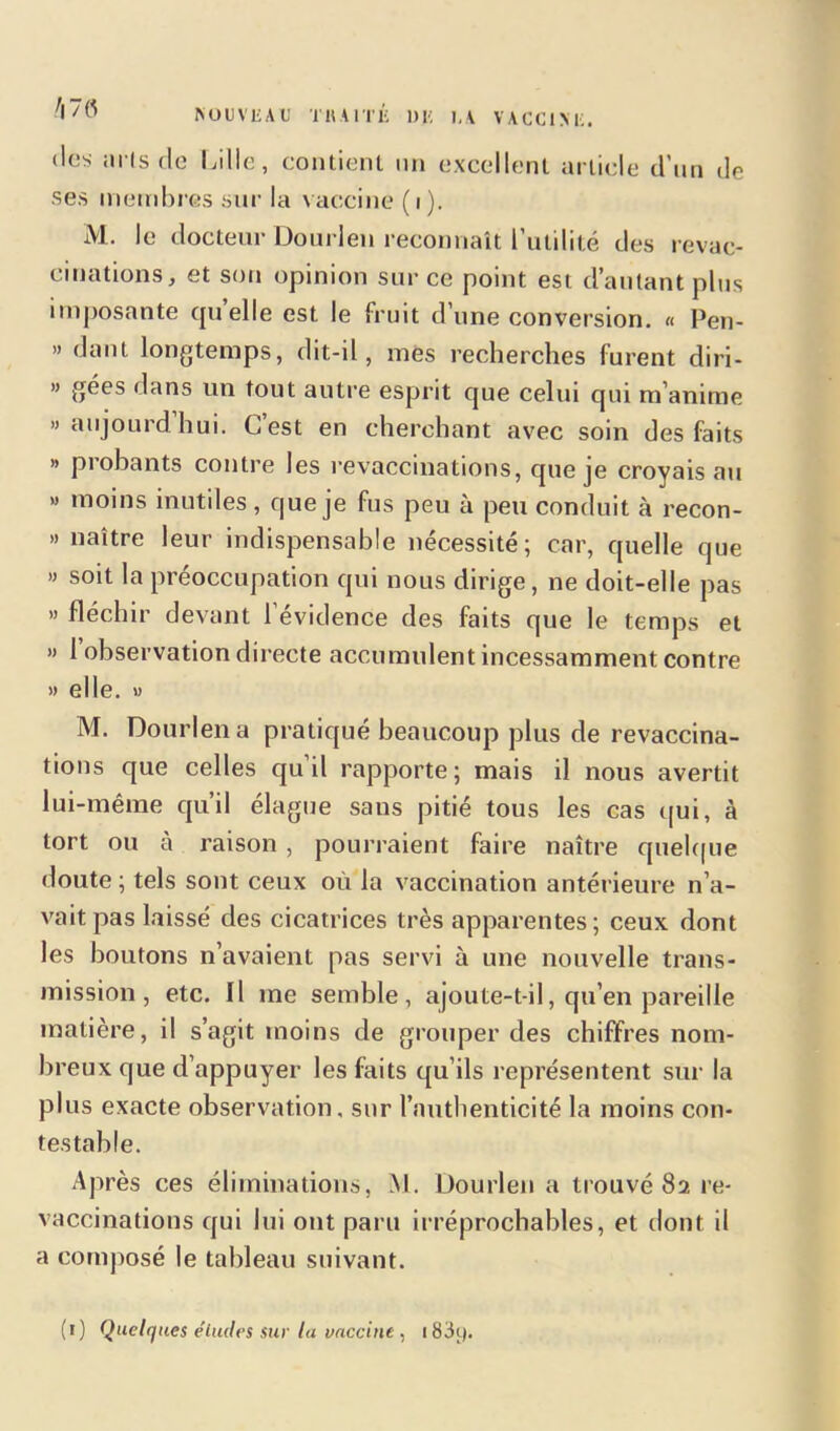 4 NOUVEAU T H A 1T É DE ],A VACCINE. des «iris (le Lille, contient un excellent article d’un de ses membres sur la vaccine (i). M. le docteur Dourleu reconnaît l’utilité des revac- cinations, et son opinion sur ce point est d’autant plus imposante quelle est le fruit d’une conversion. « Pen- » dant longtemps, dit-il, mes recherches furent diri- » gées dans un tout autre esprit que celui qui m’anime » aujourd hui. Lest en cherchant avec soin des faits » probants contre les revaccinations, que je croyais au » moins inutiles , que je fus peu à peu conduit à recon- » naître leur indispensable nécessité; car, quelle tjue » soit la préoccupation qui nous dirige, ne doit-elle pas » fléchir devant 1 évidence des faits que le temps et » 1 observation directe accumulent incessamment contre » elle. » M. Dourlena pratiqué beaucoup plus de revaccina- tions que celles qu’il rapporte; mais il nous avertit lui-même qu’il élague sans pitié tous les cas qui, à tort ou à raison , pourraient faire naître quelque doute; tels sont ceux où la vaccination antérieure n’a- vait pas laissé des cicatrices très apparentes; ceux dont les boutons n’avaient pas servi à une nouvelle trans- mission , etc. Il me semble, ajoute-t-il, qu’en pareille matière, il s’agit moins de grouper des chiffres nom- breux que d’appuyer les faits qu’ils représentent sur la plus exacte observation, sur l’authenticité la moins con- testable. Après ces éliminations, M. Dourleu a trouvé 82 re- vaccinations qui lui ont paru irréprochables, et dont il a composé le tableau suivant. (1) Quelques éludes sur lu vaccine , i83y.