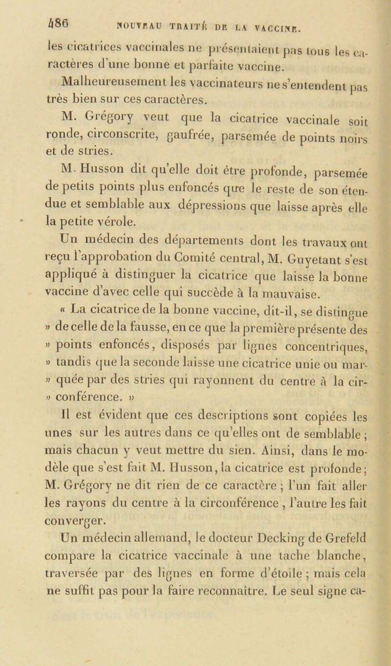 les cicatrices vaccinales ne présentaient pas tous les ca- ractères d’une bonne et parfaite vaccine. Malheui eusement les vaccinateurs nés entendent pas très bien sur ces caractères. M. Grégory veut que la cicatrice vaccinale soit ronde, circonscrite, gaufrée, parsemée de points noirs et de stries. M Husson dit quelle doit être profonde, parsemée de petits points plus enfoncés qire le reste de son éten- due et semblable aux dépressions que laisse après elle la petite vérole. Un médecin des départements dont les travaux ont reçu l’approbation du Comité central, M. Guyetant s’est appliqué à distinguer la cicatrice que laisse la bonne vaccine d’avec celle qui succède à la mauvaise. « La cicatrice de la bonne vaccine, dit-il, se distingue » de celle de la fausse, en ce que la première présente des » points enfonces, disposés par lignes concentriques, » tandis que la seconde laisse une cicatrice unie ou mar- » quée par des stries qui rayonnent du centre à la cir- » conférence. » Il est évident que ces descriptions sont copiées les unes sur les autres dans ce qu’elles ont de semblable; mais chacun y veut mettre du sien. Ainsi, dans le mo- dèle que s’est fait M. Husson, la cicatrice est profonde; M. Grégory ne dit rien de ce caractère ; l’un fait aller les rayons du centre à la circonférence , l’autre les fait converger. Un médecin allemand, le docteur Decking de Grefeld compare la cicatrice vaccinale à une tache blanche, traversée par des lignes en forme d’étoile ; mais cela ne suffit pas pour la faire reconnaître. Le seul signe ca-