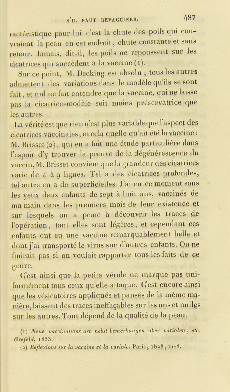 s’il faut revacciner. A87 ractéristique pour lui c’est la chute des poils qui cou- vraient la peau en cet endroit, chute constante et sans retour. Jamais, dit-il, les poils ne repoussent sur les cicatrices qui succèdent à la vaccine (i). Sur ce point, M. Decking est absolu ; tous les auties admettent des variations dans le modèle qu ils se sont lait, et nul ne fait entendre que la vaccine, qui ne laisse pas la cicatrice-modèle soit moins préservatrice que les autres. La vérité est que rien n’est plus variable que l’aspect des cicatrices vaccinales, et cela quelle qu ait été la vaccine : M. Brisset (2), qui en a fait une étude particulière dans l’espoir d’y trouver la preuve de la dégénérescence du vaccin,M. Brisset convient que la grandeur des cicatrices varie de 4 à y lignes. Tel a des cicatrices profondes, tel autre en a de superficielles. J’ai en ce moment sous les yeux deux enfants de sept à huit ans, vaccinés de ma main dans les premiers mois de leur existence et sur lesquels on a peine à découvrir les traces de l’opération, tant elles sont légères, et cependant ces enfants ont eu une vaccine remarquablement belle et dont j’ai transporté le virus sur d’autres enfants. On ne finirait pas si on voulait rapporter tous les faits de ce genre. C’est ainsi que la petite vérole ne marque pas uni- formément tous ceux qu’elle attaque. C’est encore ainsi que les vésicatoires appliqués et pansés de la même ma- nière, laissent des traces ineffaçables sur les uns et nullçs sur les autres. Tout dépend de la qualité de la peau. (1) Neue vaccinations art nebst bemerkungen uber variolen , etc. Grefeld, 1833.