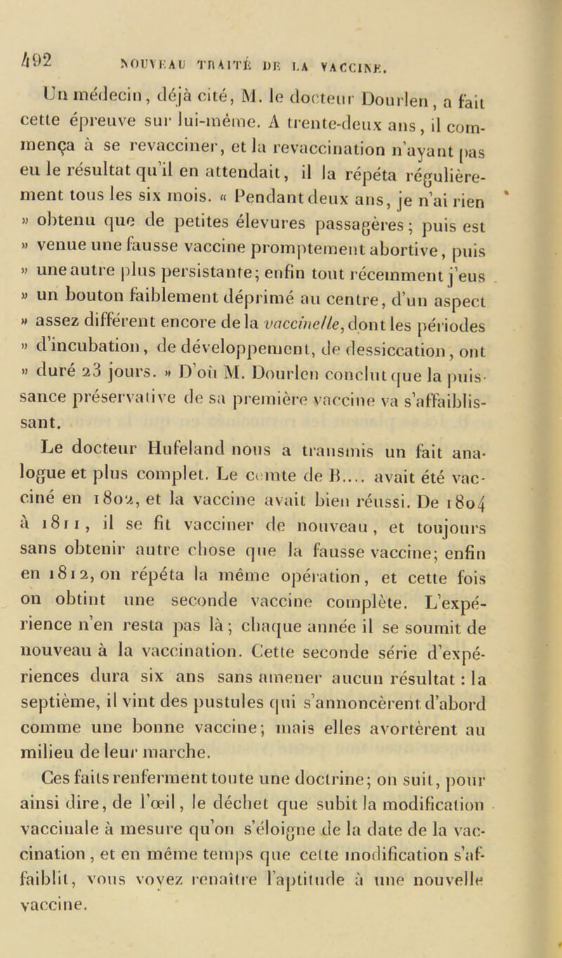 /l92 ÏSOUYKAU TFl Al TÉ 1)F. l.A YACCINB. Un médecin, déjà cité, M. le docteur Dourlen , a fait cette épreuve sur lui-même. A trente-deux ans, il com- mença à se revacciner, et la revaccination n'ayant pas eu le résultat qu’il en attendait, il la répéta régulière- ment tous les six mois. « Pendant deux ans, je n’ai rien * » obtenu que de petites élevures passagères ; puis est » venue une fausse vaccine promptement abortive, puis » une autre plus persistante; enfin tout récemment j’eus » un bouton faiblement déprimé au centre, d’un aspect » assez différent encore delà vaccine/te, dont les périodes » d incubation, de développement, de dessiccation, ont » duré 23 jours. » D’où M. Dourlen conclut que la puis- sance préservalive de sa première vaccine va s’affaiblis- sant. Le docteur Hufeland nous a transmis un fait ana- logue et plus complet. Le comte de 13,... avait été vac- ciné en 1802, et la vaccine avait bien réussi. De 1804 à 1811 , il se fit vacciner de nouveau, et toujours sans obtenir autre chose que la fausse vaccine; enfin en 1812,011 répéta la même opération, et cette fois on obtint une seconde vaccine complète. L’expé- rience n’en resta pas là; chaque année il se soumit de nouveau à la vaccination. Cette seconde série d’expé- riences dura six ans sans amener aucun résultat : la septième, il vint des pustules qui s’annoncèrent d’abord comme une bonne vaccine; mais elles avortèrent au milieu de leur marche. Ces faits renferment toute une doctrine; 011 suit, pour ainsi dire, de l’œil, le déchet que subit la modification vaccinale à mesure qu’on s’éloigne de la date de la vac- cination , et en même temps que celte modification s’af- faiblit, vous vovez renaître l’aptitude à une nouvelle vaccine.