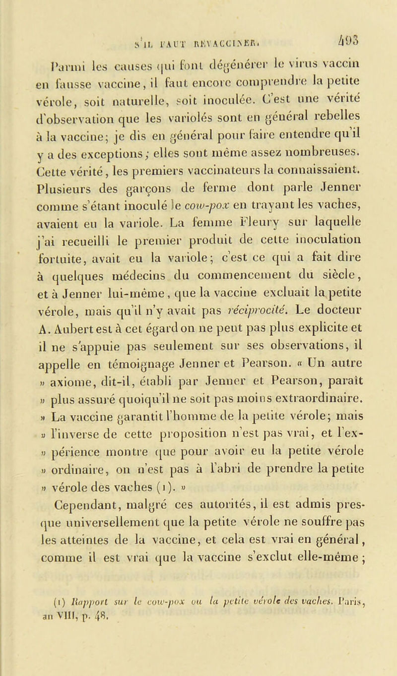 s'il, l'AUT nKVACCLNKR. ÆO3 Parmi les causes t|ui font dégénérer le virus vaccin en fausse vaccine, il faut encore comprendre la petite vérole, soit naturelle, soit inoculée. C’est une vérité d'observation que les variolés sont en général rebelles à la vaccine; je dis en général pour faire entendre qu’il y a des exceptions; elles sont même assez nombreuses. Cette vérité, les premiers vaccinateurs la connaissaient. Plusieurs des garçons de ferme dont parle Jenner comme s’étant inoculé le cow-pox en trayant les vaches, avaient eu la variole. La femme Fleury sur laquelle j’ai recueilli le premier produit de cette inoculation fortuite, avait eu la variole; c’est ce qui a fait dire à quelques médecins du commencement du siècle, et à Jenner lui-même, que la vaccine excluait la petite vérole, mais qu’il n’y avait pas réciprocité. Le docteur A. Aubert est à cet égard on 11e peut pas plus explicite et il ne s'appuie pas seulement sur ses observations, il appelle en témoignage Jenner et Pearson. « Un autre » axiome, dit-il, établi par Jenner et Pearson, parait » plus assuré quoiqu’il ne soit pas moins extraordinaire. » La vaccine garantit l’homme de la petite vérole; mais v l’inverse de cette proposition n’est pas vrai, et l’ex- » périence montre que pour avoir eu la petite vérole » ordinaire, on n’est pas à l’abri de prendre la petite » vérole des vaches (1). » Cependant, malgré ces autorités, il est admis pres- que universellement que la petite vérole ne souffre pas les atteintes de la vaccine, et cela est vrai en général, comme il est vrai que la vaccine s’exclut elle-même ; (1) liapport sur le cow-pox vu lu petite vérole des vaches. Pari», an VIII, p. 48.