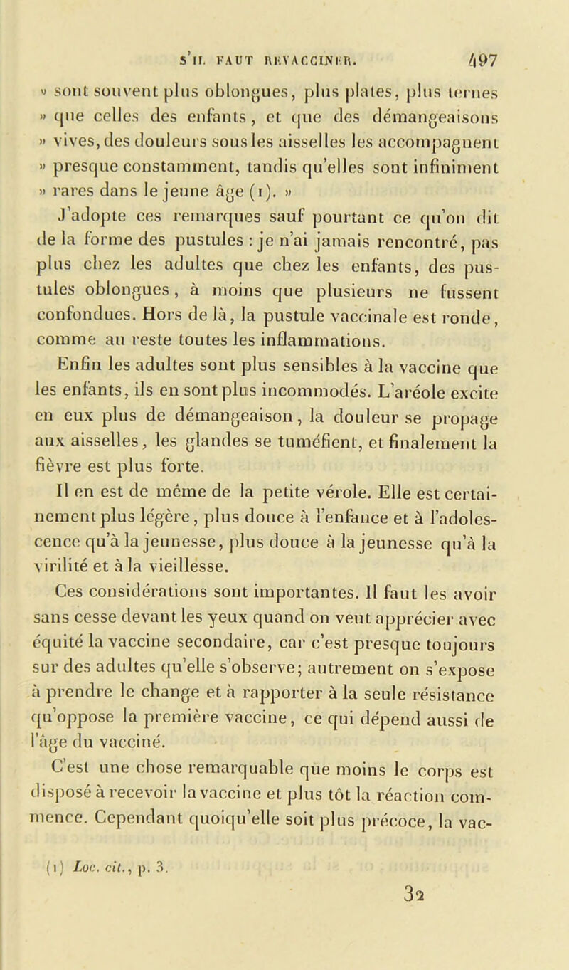 S II. FAUT nRVACCINI'.n. /j97 » sont souvent plus oblongues, plus plates, plus ternes » que celles des enfants, et que des démangeaisons » vives, des douleurs sous les aisselles les accompagnent » presque constamment, tandis qu’elles sont infiniment » rares dans le jeune âge (i). » J’adopte ces remarques sauf pourtant ce qu’on dit de la forme des pustules : je n’ai jamais rencontré, pas plus chez les adultes que chez les enfants, des pus- tules oblongues, à moins que plusieurs ne fussent confondues. Hors de là, la pustule vaccinale est ronde, comme au reste toutes les inflammations. Enfin les adultes sont plus sensibles à la vaccine que les enfants, ils en sont plus incommodés. L’aréole excite en eux plus de démangeaison, la douleur se propage aux aisselles, les glandes se tuméfient, et finalement la fièvre est plus forte. Il en est de même de la petite vérole. Elle est certai- nement plus légère, plus douce à l’enfance et à l’adoles- cence qu’à la jeunesse, plus douce à la jeunesse qu’à la virilité et à la vieillesse. Ces considérations sont importantes. Il faut les avoir sans cesse devant les yeux quand on veut apprécier avec équité la vaccine secondaire, car c’est presque toujours sur des adultes qu’elle s’observe; autrement on s’expose à prendre le change et à rapporter à la seule résistance qu’oppose la première vaccine, ce qui dépend aussi de l’âge du vacciné. C’est une chose remarquable que moins le corps est disposé à recevoir la vaccine et plus tôt la réaction com- mence. Cependant quoiqu’elle soit plus précoce, la vac- ( i ) Loc. cit., p. 3. 352