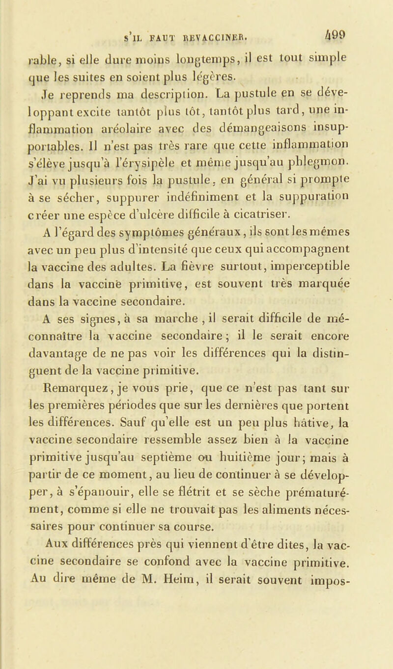 rable, si elle dure moins longtemps, il est tout simple que les suites en soient plus légères. Je reprends ma description. La pustule en se déve- loppant excite tantôt plus tôt, tantôt plus tard, une in- flammation aréolaire avec des démangeaisons insup- portables. Il n’est pas très rare tpie cette inflammation s’élève jusqu’à l’érysipèle et même jusqu au phlegmon. J’ai vu plusieurs fois la pustule, en général si prompte à se sécher, suppurer indéfiniment et la suppuration créer une espèce d’ulcère difficile à cicatriser. A l’égard des symptômes généraux, ils sont les mêmes avec un peu plus d’intensité que ceux qui accompagnent la vaccine des adultes. La fièvre surtout, imperceptible dans la vaccine primitive, est souvent très marquée dans la vaccine secondaire. A ses signes, à sa marche , il serait difficile de mé- connaître la vaccine secondaire ; il le serait encore davantage de ne pas voir les différences qui la distin- guent de la vaccine primitive. Remarquez, je vous prie, que ce n’est pas tant sur les premières périodes que sur les dernières que portent les différences. Sauf qu’elle est un peu plus hâtive, la vaccine secondaire ressemble assez bien à la vaccine primitive jusqu’au septième ou huitième jour; mais à partir de ce moment, au lieu de continuer à se dévelop- per, à s’épanouir, elle se flétrit et se sèche prématuré- ment, comme si elle ne trouvait pas les aliments néces- saires pour continuer sa course. Aux différences près qui viennent d'être dites, la vac- cine secondaire se confond avec la vaccine primitive. Au dire même de M. Heim, il serait souvent impos-