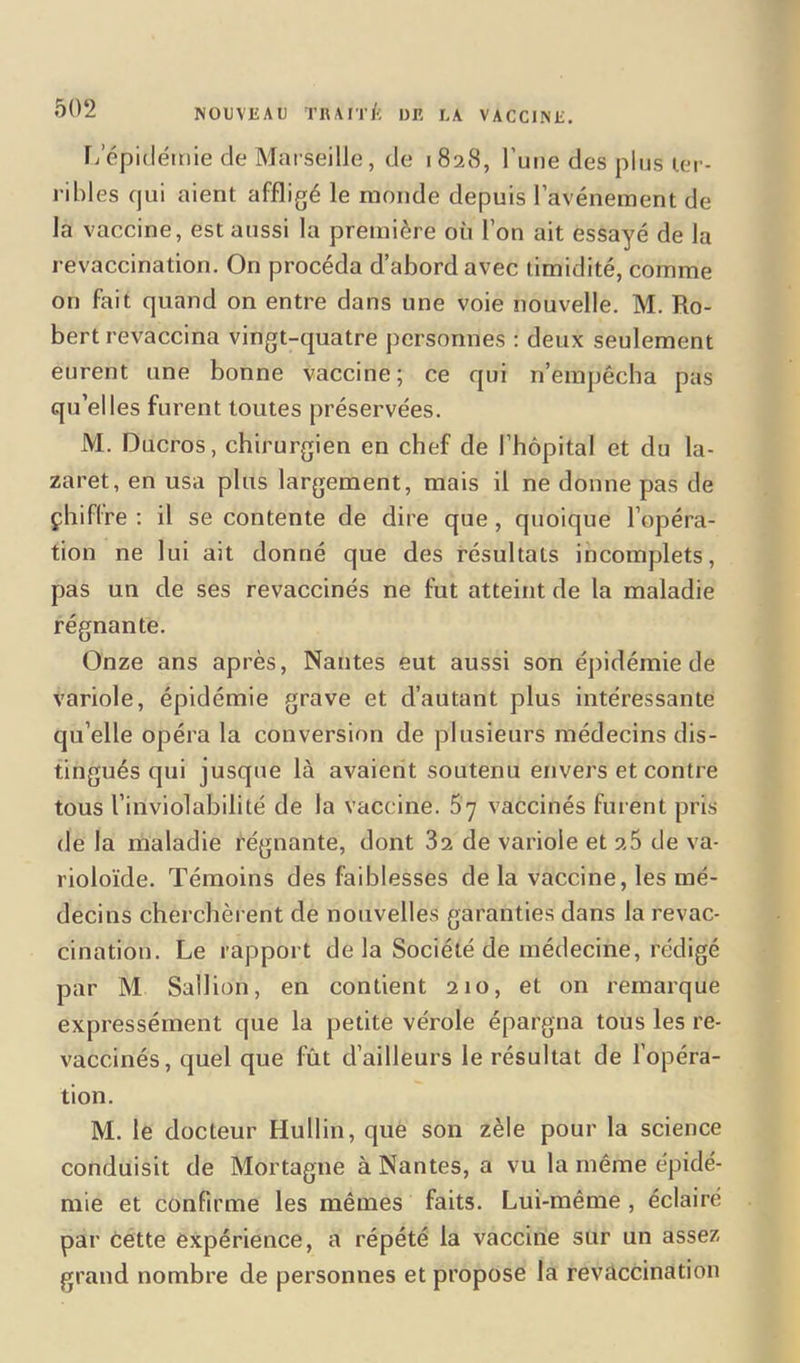 L’épidémie de Marseille, de 1828, l’une des plus ter- ribles qui aient affligé le monde depuis l’avénement de la vaccine, est aussi la première où l’on ait essayé de la revaccination. On procéda d’abord avec timidité, comme on fait quand on entre dans une voie nouvelle. M. Ro- bert revaccina vingt-quatre personnes : deux seulement eurent une bonne vaccine; ce qui n’empêcha pas qu’elles furent toutes préservées. M. Ducros, chirurgien en chef de l’hôpital et du la- zaret, en usa plus largement, mais il ne donne pas de çhiffre : il se contente de dire que , quoique l’opéra- tion ne lui ait donné que des résultats incomplets, pas un de ses revaccinés ne fut atteint de la maladie régnante. Onze ans après, Nantes eut aussi son épidémie de variole, épidémie grave et d’autant plus intéressante qu’elle opéra la conversion de plusieurs médecins dis- tingués qui jusque là avaient soutenu envers et contre tous l’inviolabilité de la vaccine. 57 vaccinés furent pris de la maladie régnante, dont 32 de variole et 2.5 de va- rioloïde. Témoins des faiblesses de la vaccine, les mé- decins cherchèrent de nouvelles garanties dans la revac- cination. Le rapport delà Société de médecine, rédigé par M Sallion, en contient 210, et on remarque expressément que la petite vérole épargna tous les re- vaccinés, quel que fût d’ailleurs le résultat de l’opéra- tion. M. le docteur Hullin, que son zèle pour la science conduisit de Mortagne à Nantes, a vu la même épidé- mie et confirme les mêmes faits. Lui-même , éclairé par cette expérience, a répété la vaccine sur un assez grand nombre de personnes et propose la revaccination