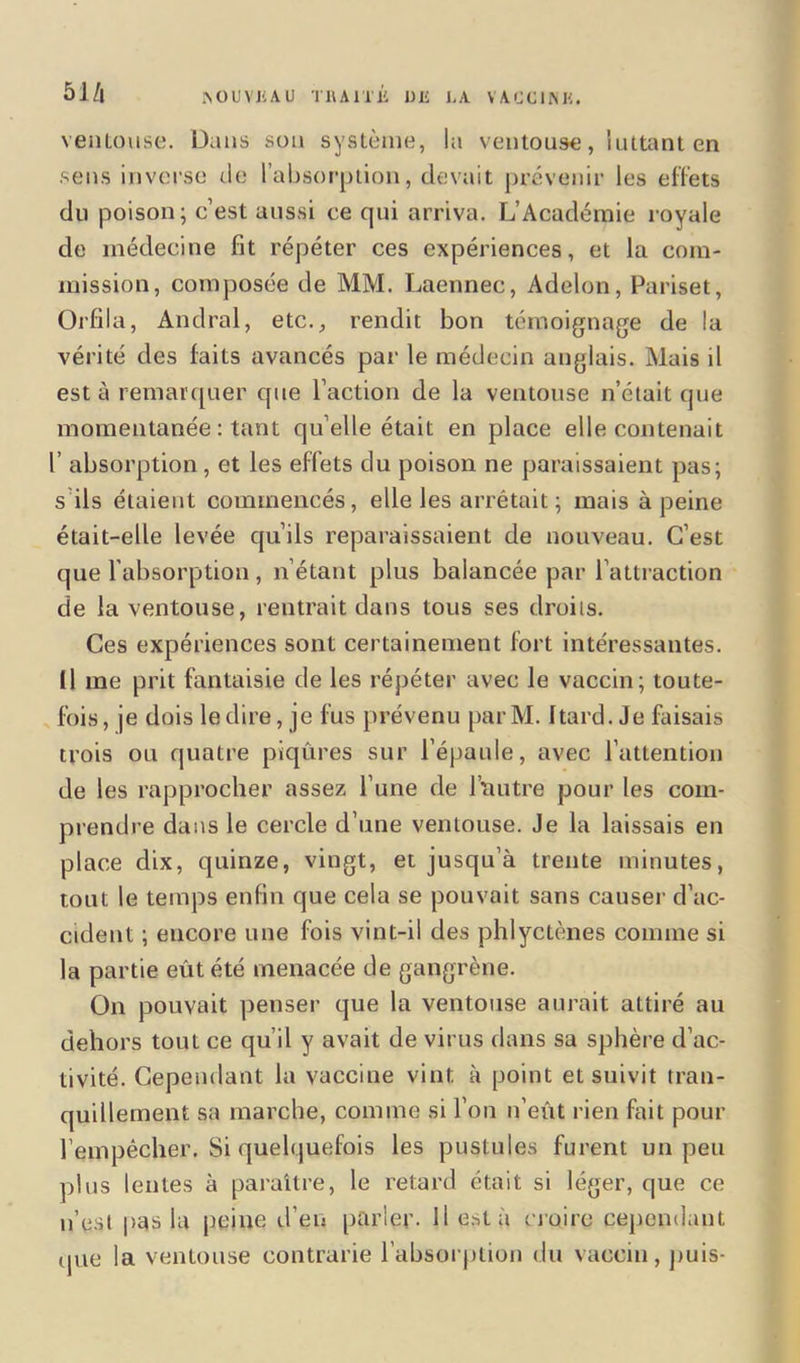 5i/| ISOUVKAU THAITJi UJE I,A VACCINK. ventouse. Dans son système, la ventouse, luttant en sens inverse de l’absorption, devait prévenir les effets du poison; c’est aussi ce qui arriva. L’Académie royale de médecine fît répéter ces expériences, et la com- mission, composée de MM. Laennec, Adelon, Pariset, Orfila, Andral, etc., rendit bon témoignage de la vérité des faits avancés par le médecin anglais. Mais il est à remarquer que l’action de la ventouse n’était que momentanée : tant qu elle était en place elle contenait 1’ absorption, et les effets du poison ne paraissaient pas; s ils étaient commencés, elle les arrêtait ; mais à peine était-elle levée qu’ils reparaissaient de nouveau. C’est que l’absorption , n’étant plus balancée par l’attraction de la ventouse, rentrait dans tous ses droits. Ces expériences sont certainement fort intéressantes. 11 me prit fantaisie de les répéter avec le vaccin; toute- fois, je dois le dire, je fus prévenu parM. Itard. Je faisais trois ou quatre piqûres sur l’épaule, avec l’attention de les rapprocher assez l’une de l'autre pour les com- prendre dans le cercle d’une ventouse. Je la laissais en place dix, quinze, vingt, et jusqu’à trente minutes, tout le temps enfin que cela se pouvait sans causer d’ac- cident ; encore une fois vint-il des phlyctènes comme si la partie eût été menacée de gangrène. On pouvait penser que la ventouse aurait attiré au dehors tout ce qu’il y avait de virus dans sa sphère d’ac- tivité. Cependant la vaccine vint à point et suivit tran- quillement sa marche, comme si l’on n’eût rien fait pour l’empêcher. Si quelquefois les pustules furent un peu plus lentes à paraître, le retard était si léger, que ce n’est pas la peine d’en parler. Il esta croire cependant que la ventouse contrarie l’absorption du vaccin, puis-