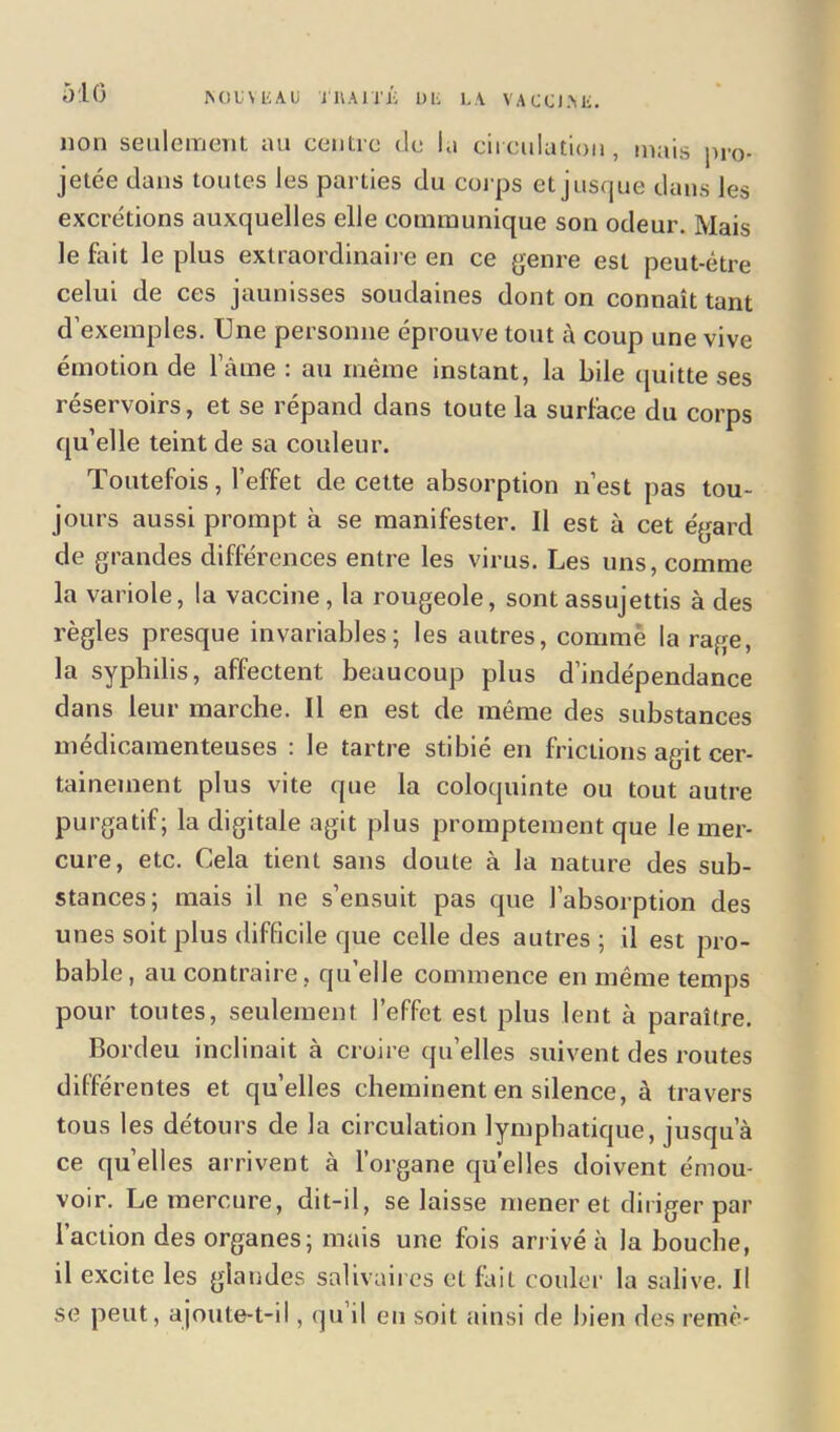 non seulement au centre de la circulation, mais pro- jetée dans toutes les parties du corps et jusque dans les excrétions auxquelles elle communique son odeur. Mais le fait le plus extraordinaire en ce genre est peut-être celui de ces jaunisses soudaines dont on connaît tant d’exemples. Une personne éprouve tout à coup une vive émotion de lame : an même instant, la bile quitte ses réservoirs, et se répand dans toute la surface du corps qu’elle teint de sa couleur. Toutefois, l’effet de cette absorption n’est pas tou- jours aussi prompt à se manifester. Il est à cet égard de grandes différences entre les virus. Les uns, comme la variole, la vaccine, la rougeole, sont assujettis à des règles presque invariables; les autres, comme la rage, la syphilis, affectent beaucoup plus d’indépendance dans leur marche. Il en est de même des substances médicamenteuses : le tartre stibié en frictions agit cer- tainement plus vite que la coloquinte ou tout autre purgatif; la digitale agit plus promptement que le mer- cure, etc. Cela tient sans doute à la nature des sub- stances; mais il ne s’ensuit pas que l’absorption des unes soit plus difficile que celle des autres ; il est pro- bable, au contraire, qu’elle commence eu même temps pour toutes, seulement l’effet est plus lent à paraître. Bordeu inclinait à croire qu’elles suivent des routes différentes et quelles cheminent en silence, à travers tous les détours de la circulation lymphatique, jusqu’à ce quelles arrivent à l’organe quelles doivent émou- voir. Le mercure, dit-il, se laisse mener et diriger par l’action des organes; mais une fois arrivé à la bouche, il excite les glandes salivaires et but couler la salive. Il se peut, ajoute-t-il, qu il eu soit ainsi de bien des remè-