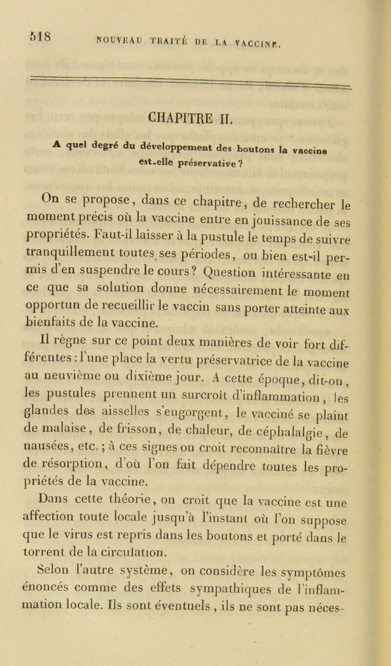 NOUVEAU TRAITÉ DE LA vaccine. CHAPITRE II. A quel degré du développement des boutons la vaccine est-elle préservative ? On se propose, dans ce chapitre, de rechercher le moment précis où la vaccine entre en jouissance de ses propiiétés. Faut-il laisser à la pustule le temps de suivre tranquillement toutes ses périodes, ou bien est-il per- mis d en suspendre le cours? Question intéressante en ce que sa solution donne nécessairement le moment oppoi tun de 1 ecueilhr le vaccin sans porter atteinte aux bienfaits de la vaccine. Il règne sur ce point deux manières de voir fort dif- férentes : l’une place la vertu préservatrice de la vaccine au neuvième ou dixième jour. A cette époque, dit-on , les pustules prennent un surcroît d’inflammation , les glandes des aisselles s’engorgent, le vacciné se plaint de malaise, de frisson, de chaleur, de céphalalgie, de nausées, etc. ; à ces signes on croit reconnaître la fièvre de résorption, d’où l’on fait dépendre toutes les pro- priétés de la vaccine. Dans cette theoiie, on croit que la vaccine est une affection toute locale jusqu à 1 instant où I on suppose que le virus est repris dans les boutons et porté dans le torrent de la circulation. Selon l’autre système, on considère les symptômes énoncés comme des effets sympathiques de l’inflam- mation locale. Ils sont éventuels , ils ne sont pas néces-