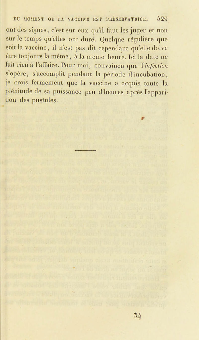 ont des signes, c’est snr eux qu’il faut les juger et non sur le temps qu’elles ont duré. Quelque régulière que soit la vaccine, il n’est pas dit cependant qu’elle doive être toujours la même, à Ja même heure. Ici la date ne fait rien à l’affaire. Pour moi, convaincu que l'infection s opère, s’accomplit pendant la période d’incubation, je crois fermement que la vaccine a acquis toute la plénitude de sa puissance peu d’heures après l’appari- tion des pustules. r 34