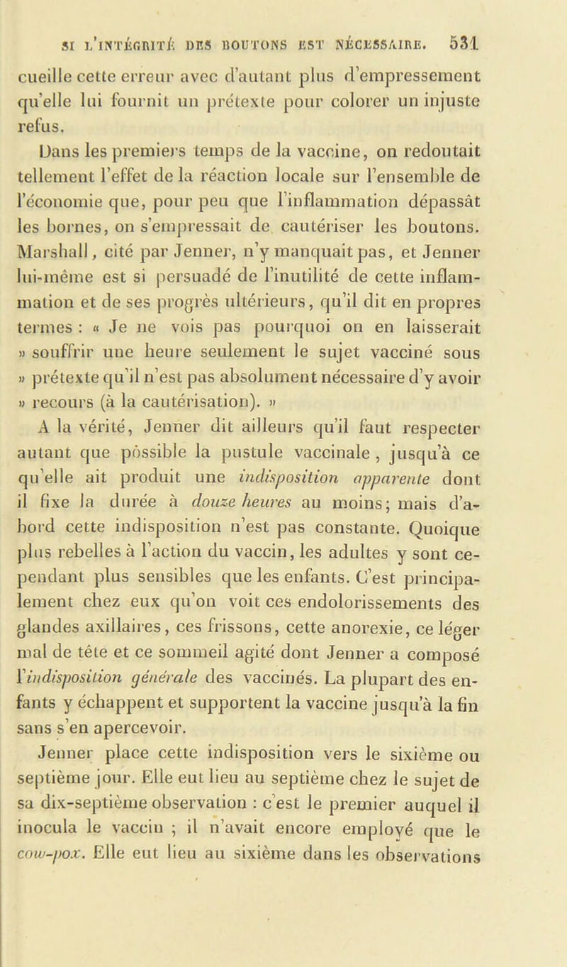 cueille cette erreur avec d’autant plus d’empressement quelle lui fournit un prétexte pour colorer un injuste refus. Dans les premiers temps de la vaccine, on redoutait tellement l’effet de la réaction locale sur l’ensemble de l’économie que, pour peu que l’inflammation dépassât les bornes, on s’empressait de cautériser les boutons. Marshall, cité par Jenner, n’y manquait pas, et Jenner lui-même est si persuadé de l’inutilité de cette inflam- mation et de ses progrès ultérieurs, qu’il dit en propres ternies : « Je ne vois pas pourquoi on en laisserait » souffrir une heure seulement le sujet vacciné sous » prétexte qu’il n’est pas absolument nécessaire d’y avoir » recours (à la cautérisation). » A la vérité, Jenner dit ailleurs qu’il faut respecter autant que possible la pustule vaccinale , jusqu’à ce qu elle ait produit une indisposition apparente dont il fixe la durée à douze heures au moins; mais d’a- bord cette indisposition n’est pas constante. Quoique plus rebelles à l’action du vaccin, les adultes y sont ce- pendant plus sensibles que les enfants. C’est principa- lement chez eux qu’on voit ces endolorissements des glandes axillaires, ces frissons, cette anorexie, celé^er mal de tête et ce sommeil agité dont Jenner a composé l'indisposition générale des vaccinés. La plupart des en- fants y échappent et supportent la vaccine jusqu’à la fin sans s’en apercevoir. Jenner place cette indisposition vers le sixième ou septième jour. Elle eut lieu au septième chez le sujet de sa dix-septième observation : c est le premier auquel il inocula le vaccin ; il n’avait encore employé que le cow-pox. Elle eut lieu au sixième dans les observations