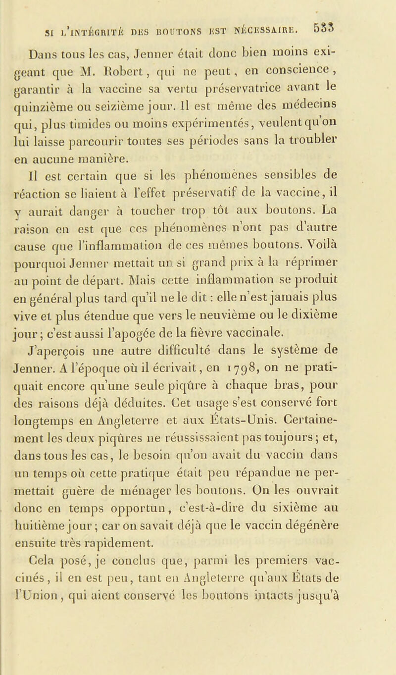 Dans tous les cas, Jenner était donc bien moins exi- geant que M. Robert, qui ne peut, en conscience , garantir à la vaccine sa vertu préservatrice avant le quinzième ou seizième jour. Il est même des médecins qui, plus timides ou moins expérimentés, veulentquon lui laisse parcourir toutes ses périodes sans la troubler en aucune manière. Il est certain que si les phénomènes sensibles de réaction se liaient à l’effet préservatif de la vaccine, il y aurait danger à toucher trop tôt aux boutons. La raison en est que ces phénomènes nont pas d autre cause que l’inflammation de ces mêmes boutons. Voilà pourquoi Jenner mettait un si grand prix à la réprimer au point de départ. Mais cette inflammation se produit en général plus tard qu’il ne le dit : ellen est jamais plus vive et plus étendue que vers le neuvième ou le dixième jour; c’est aussi l’apogée de la fièvre vaccinale. J’aperçois une autre difficulté dans le système de Jenner. A l’époque où il écrivait, en 1798, on ne prati- quait encore qu’une seule piqûre à chaque bras, pour des raisons déjà déduites. Cet usage s’est conservé fort longtemps en Angleterre et aux États-Unis. Certaine- ment les deux piqûres ne réussissaient pas toujours; et, dans tous les cas, le besoin qu’on avait du vaccin dans un temps où cette pratique était peu répandue ne per- mettait guère de ménager les boutons. On les ouvrait donc en temps opportun, c’est-à-dire du sixième au huitième jour ; car on savait déjà que le vaccin dégénère ensuite très rapidement. Cela posé, je conclus que, parmi les premiers vac- cinés, il en est peu, tant en Angleterre qu’aux États de l’Union, qui aient conservé les boutons intacts jusqu’à