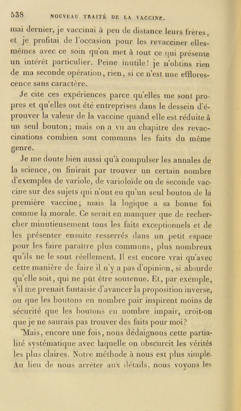 mm deimei, je vaccinai u peu de distance leurs frères et je profitai de l’occasion pour les revacciner elles- mêmes avec ce soin qu on inet a tout ce qui présente un intérêt particulier. Peine inutile! je n’obtins rien de ma seconde opération, rien, si ce n’est une efflores- cence sans caractère. Je cite ces expériences parce quelles me sont pro- pres et quelles ont été entreprises dans le dessein d’é- prouver la valeur de la vaccine quand elle est réduite à un seul bouton; mais on a vu au chapitre des revac- cinations combien sont communs les faits du même genre. Je me doute bien aussi qu’à compulser les annales de la science, on finirait par trouver un certain nombre d’exemples de variole, de varioloïde ou de seconde vac- cine sur des sujets qui n’ont eu qu’un seul bouton de la première vaccine; mais la logique a sa bonne foi comme la morale. Ce serait en manquer que de recher- cher minutieusement tous les faits exceptionnels et de les présenter ensuite resserrés dans un petit espace pour les faire paraître plus communs, plus nombreux qu’ils ne le sont réellement. Il est encore vrai qu’avec cette manière de faire il n’y a pas d’opinion, si absurde qu’elle soit, qui ne prit être soutenue. Et, par exemple, s’il me prenait fantaisie d’avancer la proposition inverse, ou que les boutons en nombre pair inspirent moins de sécurité que les boutons en nombre impair, croit-on que je ne saurais pas trouver des faits pour moi? Mais, encore une fois, nous dédaignons cette partia- lité systématique avec laquelle on obscurcit les vérités les plus claires. Notre méthode à nous est plus simple. Au lieu de nous arrêter aux détails, nous voyons les