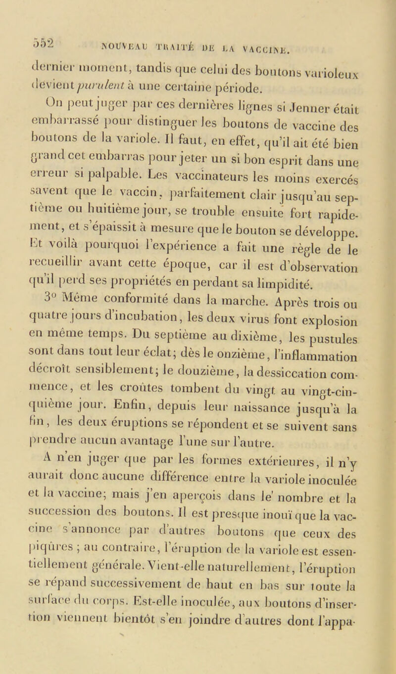 dernier moment, tandis que celui des boutons varioleux devientà une certaine période. On peut juger par ces dernières lignes si Jenner était embarrassé pour distinguer Jes boutons de vaccine des boutons de la variole. Il faut, en effet, qu’il ait été bien grand cet embarras pour jeter un si bon esprit dans une erreur si palpable. Les vaccinateurs les moins exercés savent que le vaccin, parfaitement clair jusqu’au sep- tième ou huitième jour, se trouble ensuite fort rapide- ment, et s épaissit à mesure que le bouton se développe, bt voilà pourquoi l’expérience a fait une règle de le recueillir avant cette époque, car il est d’observation quil perd ses propriétés en perdant sa limpidité. 3° Même conformité dans la marche. Après trois ou quatie jours dincubation, les deux virus font explosion en même temps. Du septième au dixième, les pustules sont dans tout leur éclat; dès le onzième, l’inflammation décroît sensiblement; le douzième, la dessiccation com- mence, et les croûtes tombent du vingt au vingt-cin- quième jour. Enfin, depuis leur naissance jusqu’à la fm , les deux éruptions se répondent et se suivent sans prendre aucun avantage l’une sur l’autre. A n’en juger (pie par les formes extérieures, il n’y aurait donc aucune différence entre la variole inoculée et la vaccine; mais j’en aperçois dans le’ nombre et la succession des boutons. Il est presque inouï que la vac- < me s annonce par d autres boutons que ceux des piqûics , au continue, 1 éruption de la variole est essen- tiellement générale. Vient-elle naturellement, l’éruption se répand successivement de haut en bas sur loute la surface du corps. Est-elle inoculée, aux boutons d’inser- tion viennent bientôt s’en joindre d autres dont Jappa-