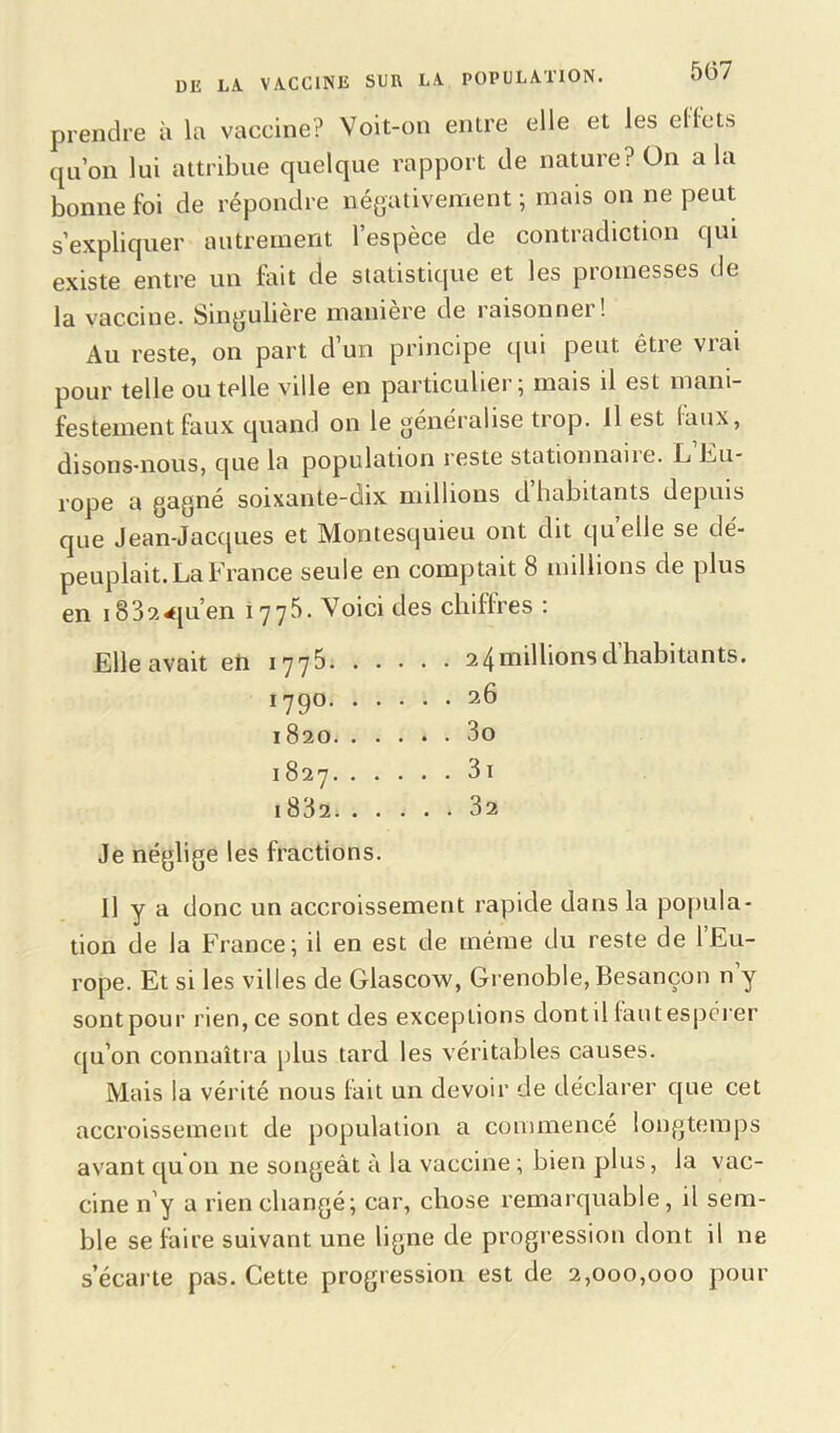 prendre à la vaccine? Voit-on entre elle et les effets qu’on lui attribue quelque rapport de nature? On a la bonne foi de répondre négativement ; mais on ne peut s’expliquer autrement l’espèce de contradiction qui existe entre un fait de statistique et les promesses de la vaccine. Singulière manière de raisonner ! Au reste, on part d’un principe qui peut être vrai pour telle ou telle ville en particulier 5 mais il est mani- festement faux quand on le généralise trop. Il est faux, disons-nous, que la population reste stationnaite. L Eu- rope a gagné soixante-dix millions d habitants depuis que Jean-Jacques et Montesquieu ont dit quelle se dé- peuplait. La France seule en comptait 8 millions de plus en 183?.<pi’en 1775. Voici des chiffres : Elle avait en 1775 2 4millionsd habitants. 1790 26 1820 3o 1827 3i i832 32 Je néglige les fractions. Il y a donc un accroissement rapide dans la popula- tion de la France; il en est de même du reste de 1 Eu- rope. Et si les villes de Glascow, Grenoble, Besançon n y sontpour rien, ce sont des exceptions dontil lautespérer qu’on connaîtra plus tard les véritables causes. Mais la vérité nous fait un devoir de déclarer que cet accroissement de population a commencé longtemps avant qu'on ne songeât à la vaccine ; bien plus, la vac- cine n'y a rien changé; car, chose remarquable, il sem- ble se faire suivant une ligne de progression dont il ne s’écarte pas. Cette progression est de 2,000,000 pour