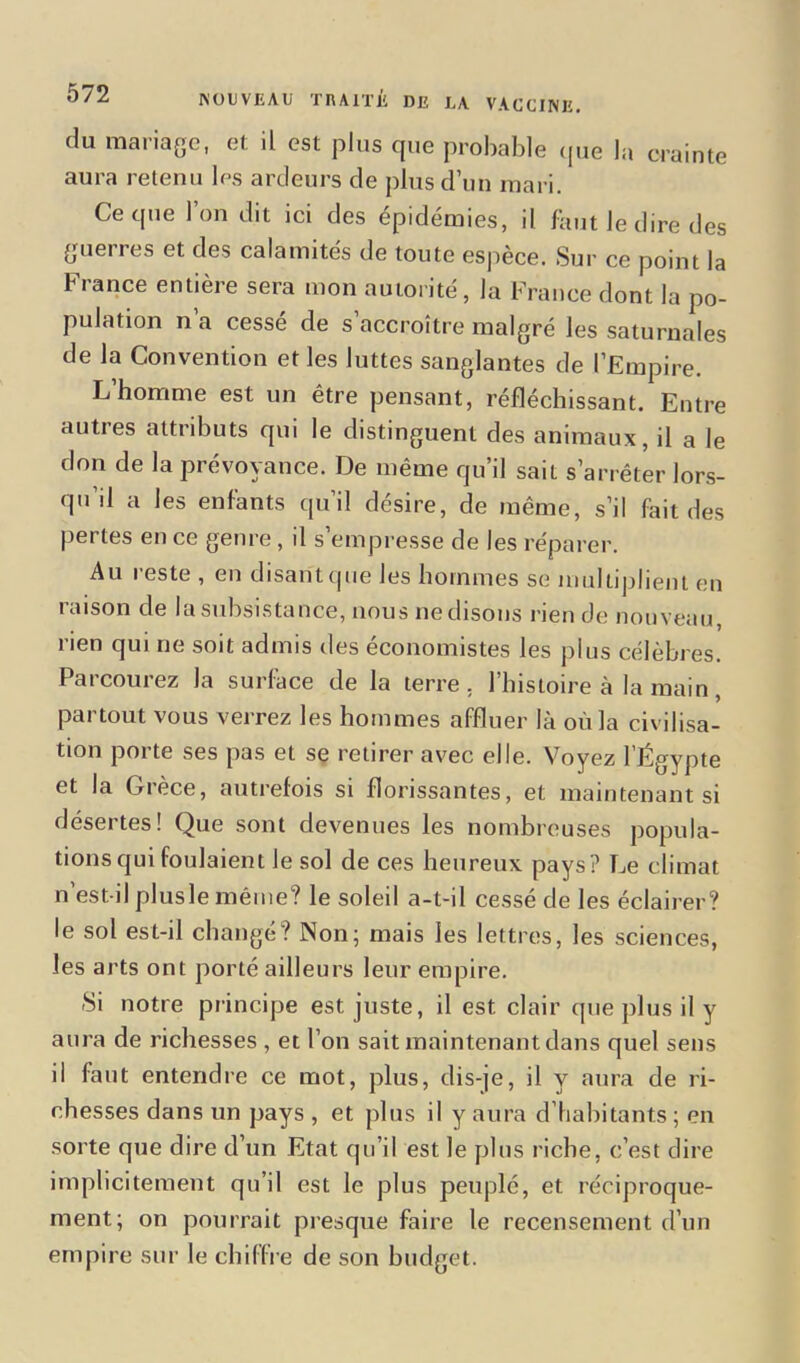 du mariage, et il est plus cpie probable que la crainte aura retenu les ardeurs de plus d’un mari. Ce que l’on dit ici des épidémies, il faut le dire des guerres et des calamités de toute espèce. Sur ce point la b rance entière sera mon autorité, la France dont la po- pulation n’a cessé de s’accroître malgré les saturnales de la Convention et les luttes sanglantes de l’Empire. L’homme est un être pensant, réfléchissant. Entre autres attributs qui le distinguent des animaux, il a le don de la prévoyance. De même qu’il sait s’arrêter lors- qu’d a les enfants qu’il désire, de même, s’il fait des pertes en ce genre, il s’empresse de les réparer. Au reste , en disant que les hommes se multiplient en raison de la subsistance, nous ne disons rien de nouveau, rien qui ne soit admis des économistes les plus célèbres. Parcourez la surface de la terre, l’histoire à la main, partout vous verrez les hommes affluer là où la civilisa- tion porte ses pas et se retirer avec elle. Voyez l’Égypte et la Grèce, autrefois si florissantes, et maintenant si désertes! Que sont devenues les nombreuses popula- tions qui foulaient le sol de ces heureux pays? Le climat n’est-il plusle même? le soleil a-t-il cessé de les éclairer? le sol est-il changé? Non; mais les lettres, les sciences, les arts ont porté ailleurs leur empire. Si notre principe est juste, il est clair que plus il y aura de richesses , et l’on sait maintenant dans quel sens il faut entendre ce mot, plus, dis-je, il y aura de ri- chesses dans un pays , et plus il y aura d’habitants ; en sorte que dire d’un Etat qu’il est le plus riche, c’est dire implicitement qu’il est le plus peuplé, et réciproque- ment; on pourrait presque faire le recensement d’un empire sur le chiffre de son budget.