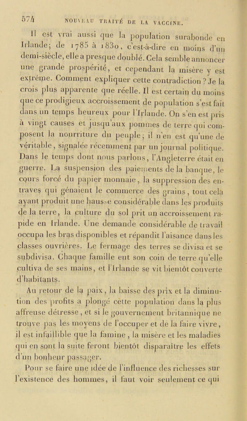 57/i est vrai aussi que la population surabonde en Irlande; de 1785 a i8do, c’est-à-dire en moins d’un demi-siècle, elle a presque doublé. Cela semble annoncer une grande prospérité, et cependant la misère y est extrême. Comment expliquer cette contradiction ? Je la crois plus apparente que réelle. Il est certain du moins que ce prodigieux accroissement de population s’est fait dans un temps heureux pour l’Irlande. On s’en est pris à vingt causes et jusqu’aux pommes de terre qui com- posent la nourriture du peuple; il n’en est qu’une de véritable, signalée récemment par un journal politique. Dans le temps dont nous parlons, l’Angleterre était en guerre. La suspension des paiements de la banque, le cpurs forcé du papier monnaie, la suppression clés en- traves qui gênaient le commerce des grains, tout cela ayant produit une haus.-e considérable dans les produits de la teri e, la culture du sol prit un accroissement ra- pide en Irlande. Une demande considérable de travail occupa les bras disponibles et répandit l’aisance dans les classes ouvrières. Le fermage des terres se divisa et se subdivisa. Chaque famille eut son coin de terre qu’elle cultiva de ses mains, et l’Irlande se vit bientôt couverte d’habitants. Au retour de la paix, la baisse des prix et la diminu- tion des profits a plongé cette population dans la plus affreuse déLresse , et si le gouvernement britannique 11e trouve pas les moyens de l’occuper et de la faire vivre, il est infaillible que la famine , la misère et les maladies qui en sont la suite feront bientôt disparaître les effets d’un bonheur passager. Pour se faire une idée de l’influence des richesses sur l’existence des hommes, il faut voir seulement ce qui