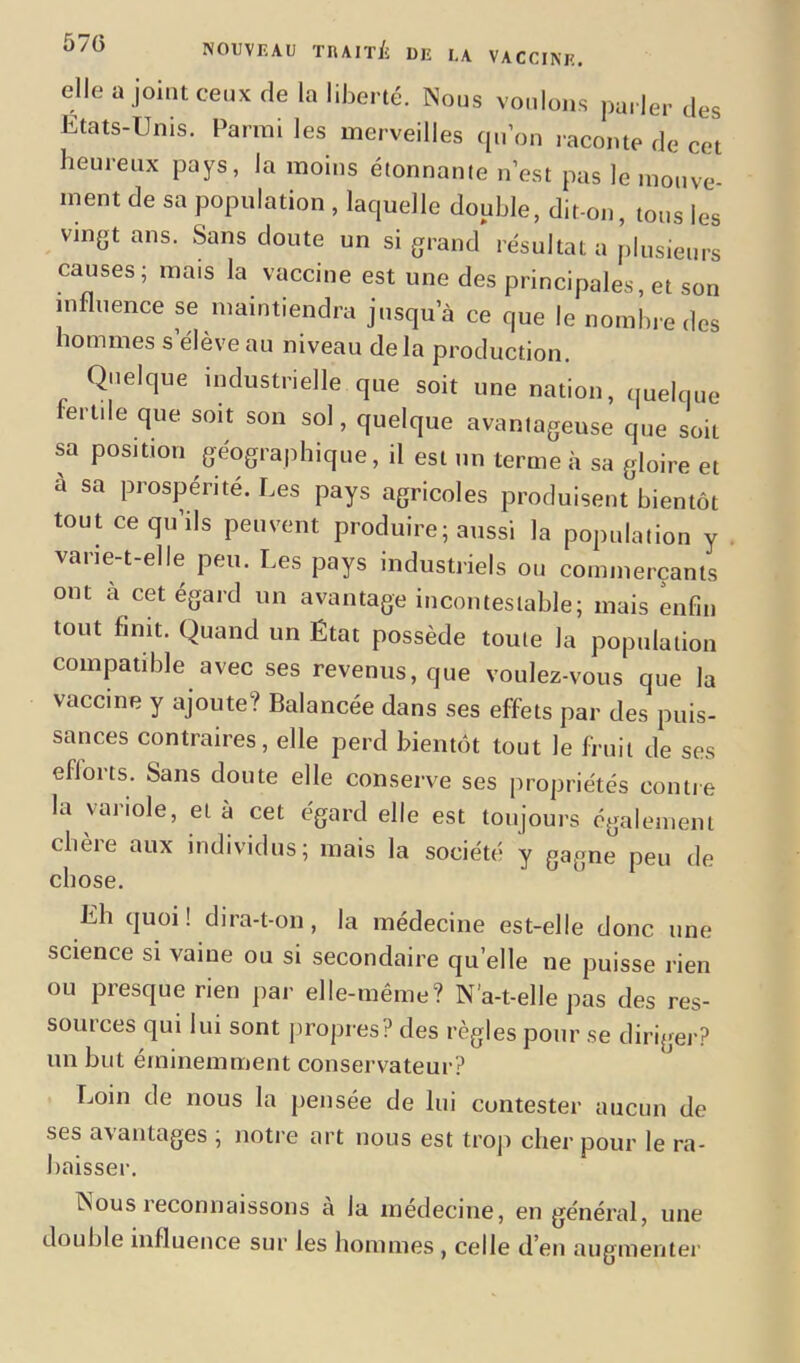 elle a joint ceux de la liberté. Nous voulons parler des États-Unis. Parmi les merveilles qu’on raconte de cet heureux pays, la moins étonnante n’est pas le mouve- ment de sa population , laquelle double, dit-on, tous les vin&t ans. Sans doute un si grand résultat a plusieurs causes; mais la vaccine est une des principales, et son influence se maintiendra jusqu’à ce que le nombre des hommes s’élève au niveau delà production. Quelque industrielle que soit une nation, quelque fertile que soit son sol, quelque avantageuse que soit sa position géographique, il est un terme à sa gloire et à sa prospérité. Les pays agricoles produisent bientôt tout ce qu’ils peuvent produire; aussi la population y vane-t-elle peu. Les pays industriels ou commerçants ont à cet égard un avantage incontestable; mais enfin tout finit. Quand un État possède toute la population compatible avec ses revenus, que voulez-vous que la vaccine y ajoute? Balancée dans ses effets par des puis- sances contraires, elle perd bientôt tout le fruit de ses efforts. Sans doute elle conserve ses propriétés contre la variole, et à cet égard elle est toujours également chère aux individus; mais la société y gagne peu de chose. Lh quoi! dira-t-on, la médecine est-elle donc une science si vaine ou si secondaire qu elle ne puisse rien ou presque rien par elle-même? N’a-t-elle pas des res- sources qui lui sont propres? des règles pour se diriger? un but éminemment conservateur? Loin de nous la pensée de lui contester aucun de scs avantages , notre art nous est trop cher pour le ra- baisser. Nous reconnaissons a la médecine, en général, une double influence sur les hommes , celle d’en augmenter