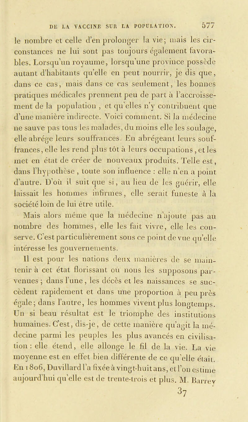 le nombre et celle d’en prolonger la vie; mais les cir- constances ne lui sont pas toujours également (avoua- bles. Lorsqu’un royaume, lorsqu’une province possède autant d’habitants qu’elle en peut nourrir, je dis cpie, dans ce cas, mais dans ce cas seulement, les bonnes pratiques médicales prennent peu de part à l’accroisse- ment de la population , et qu elles n’y contribuent que d’une manière indirecte. Voici comment. Si la médecine ne sauve pas tous les malades, du moins elle les soulage, elle abrège leurs souffrances. En abrégeant leurs souf- frances, elle les rend plus tôt à leurs occupations, et les met en état de créer de nouveaux produits. Telle est, dans l’hy|JOthèse , toute son influence : elle n’en a point d’autre. D’où il suit que si, au lieu de les guérir, elle laissait les hommes infirmes, elle serait funeste à la société loin de lui être utile. Mais alors même que la médecine n’ajoute pas au nombre des hommes, elle les fait vivre, elle les con- serve. C’est particulièrement sous ce point de vue qu’elle intéresse les gouvernements. Il est pour les nations deux manières de se main- tenir à cet état florissant ou nous les supposons par- venues ; dans l’une, les décès et les naissances se suc- cèdent rapidement et dans une proportion à peu près égale; dans l’autre, les hommes vivent plus longtemps. Un si beau résultat est le triomphe des institutions humaines. C’est, dis-je, de cette manière qu’agit la mé- decine parmi les peuples les plus avancés en civilisa- tion : elle étend, elle allonge le fil de la vie. La vie moyenne est en effet bien différente de ce qu’elle était. En 1806, Duvillard l’a fixéeà vingt-huit ans, et l’on estime aujourd’hui qu’elle est de trente-trois et plus. M. Barrev