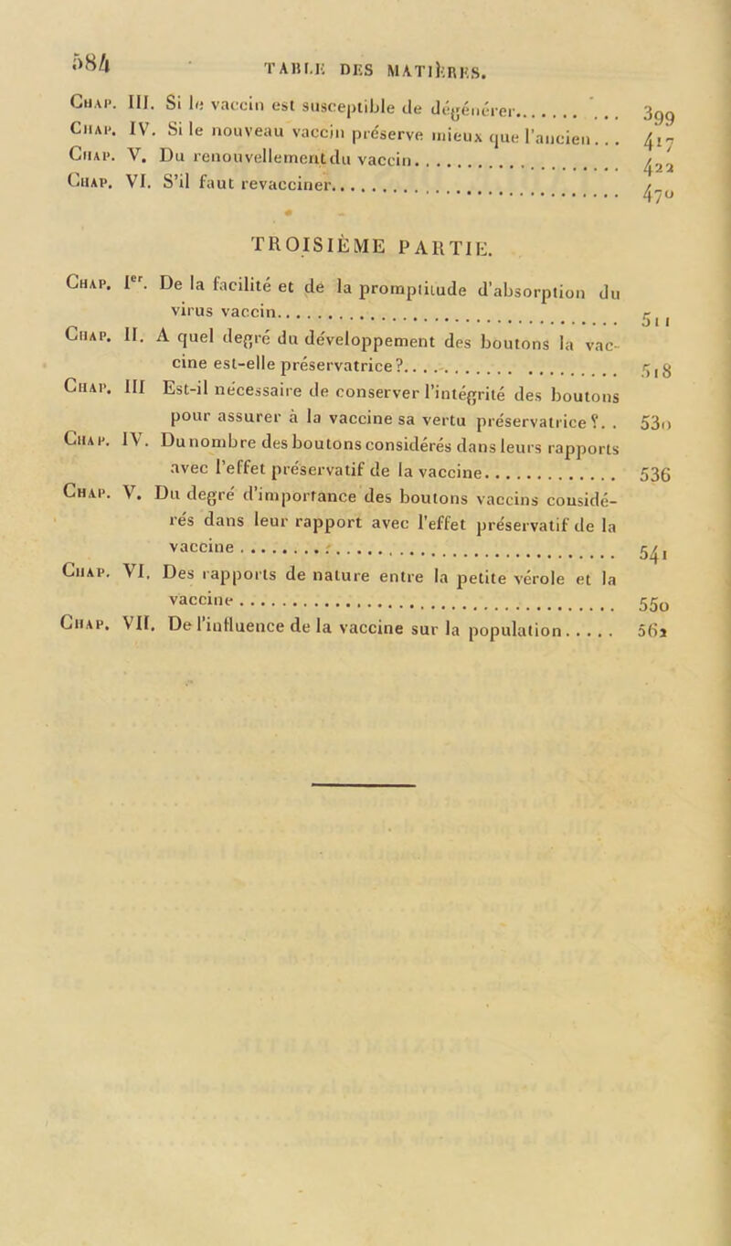 5H/i Gu,u>. III. Si le vaccin est susceptible de dégénérer Ciue. IV. Si le nouveau vaccin préserve mieux que l’ancien Chap. V. Du renouvellement du vaccin Chap. VI. S’il faut revacciner 399 417 422 470 TROISIÈME PARTIE. Chap. Ier. De la facilité et de la promptitude d’absorption du virus vaccin r CtiAP. II. A quel degré du développement des boutons la vac- cine est-elle préservatrice ? f g Chap, III Est-il nécessaire de conserver l’intégrité des boutons pour assurer à la vaccine sa vertu préservatrice?. . 53n Chap. IV. Dunombre des boutons considérés dans leurs rapports avec l’effet préservatif de la vaccine 536 Chap. V. Du degré d’importance des boutons vaccins considé- rés dans leur rapport avec l'effet préservatif de la vaccille 541 Chap. VI. Des rapports de nature entre la petite vérole et la vaccinr 55o Chap. VU. De l’influence de la vaccine sur la population 56j