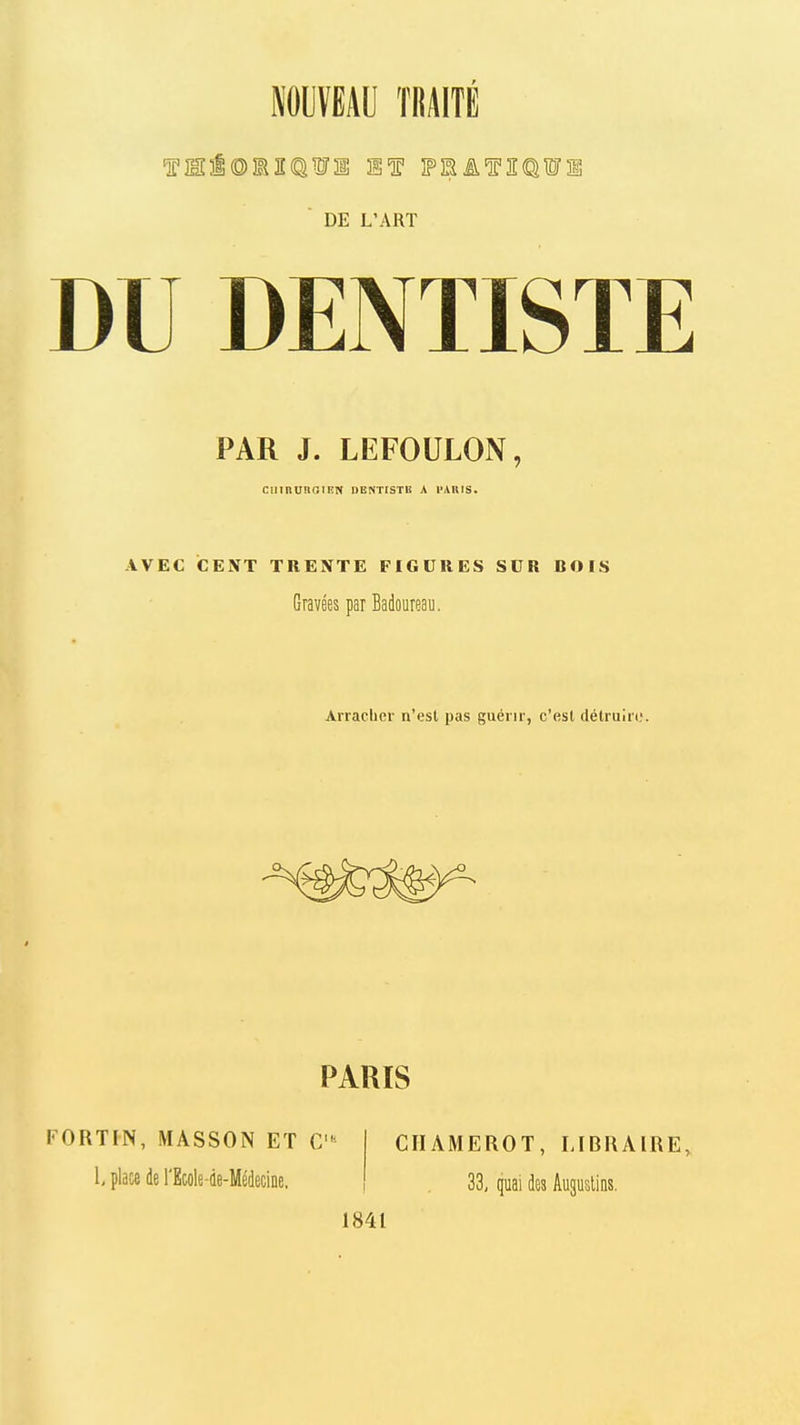 NOUVEAU TRAITE ■ DE L'ART DU DENTISTE PAR J. LEFOULON, ciiinunaiEN dentistb a imuis. AVEC CENT TRENTE FIGURES SDR BOIS Gravées par Badoureau. Arracher n'est pas guérir, c'est détruire. PARIS FORTIN, MÂSSON ET C 1, place de l'Ecole-de-MédeciDe. CIIAMEROT, LIBRAIRE, 33, quai des Auguslins. 1841