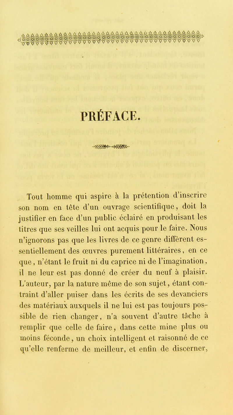 PRÉFACE. Tout homme qui aspire à la prétention d'inscrire son nom en tête d'un ouvrage scientifique, doit la justifier en face d'un public éclairé en produisant les titres que ses veilles lui ont acquis pour le faire. Nous n'ignorons pas que les livres de ce genre diffèrent es- sentiellement des œuvres purement littéraires, en ce que, n'étant le fruit ni du caprice ni de l'imagination, il ne leur est pas donné de créer du neuf à plaisir. L'auteur, par la nature même de son sujet, étant con- traint d'aller puiser dans les écrits de ses devanciers des matériaux auxquels il ne lui est pas toujours pos- sible de rien changer, n'a souvent d'autre tâche à remplir que celle de faire, dans cette mine plus ou moins féconde, un choix intelligent et raisonné de ce qu'elle renferme de meilleur, et enfin de discerner,