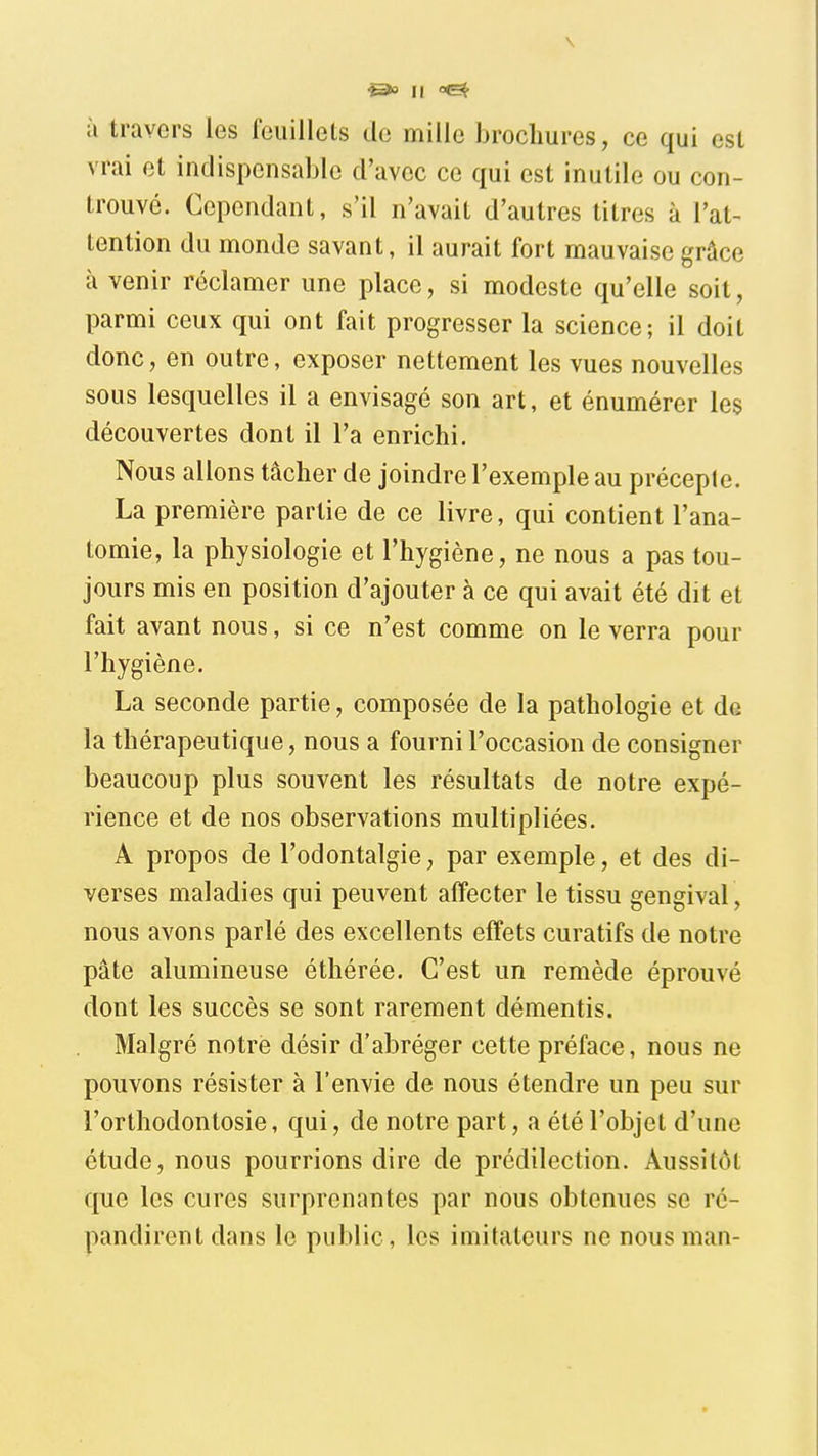 \ Il à travers les feuillets de mille brochures, ce qui est vrai et indispensable d'avec ce qui est inutile ou con- trouvé. Cependant, s'il n'avait d'autres titres à l'at^ tention du monde savant, il aurait fort mauvaise grâce à venir réclamer une place, si modeste qu'elle soit, parmi ceux qui ont fait progresser la science; il doit donc, en outre, exposer nettement les vues nouvelles sous lesquelles il a envisagé son art, et énumérer les découvertes dont il l'a enrichi. Nous allons tâcher de joindre l'exemple au précepte. La première partie de ce livre, qui contient l'ana- tomie, la physiologie et l'hygiène, ne nous a pas tou- jours mis en position d'ajouter à ce qui avait été dit et fait avant nous, si ce n'est comme on le verra pour l'hygiène. La seconde partie, composée de la pathologie et do la thérapeutique, nous a fourni l'occasion de consigner beaucoup plus souvent les résultats de notre expé- rience et de nos observations multipliées. A propos de l'odontalgie, par exemple, et des di- verses maladies qui peuvent affecter le tissu gengival, nous avons parlé des excellents effets curatifs de notre pâte alumineuse éthérée. C'est un remède éprouvé dont les succès se sont rarement démentis. Malgré notre désir d'abréger cette préface, nous ne pouvons résister à l'envie de nous étendre un peu sur l'orthodontosie, qui, de notre part, a été l'objet d'une étude, nous pourrions dire de prédilection. Aussitôt que les cures surprenantes par nous obtenues se ré- pandirent dans le public, les imitateurs ne nous man-