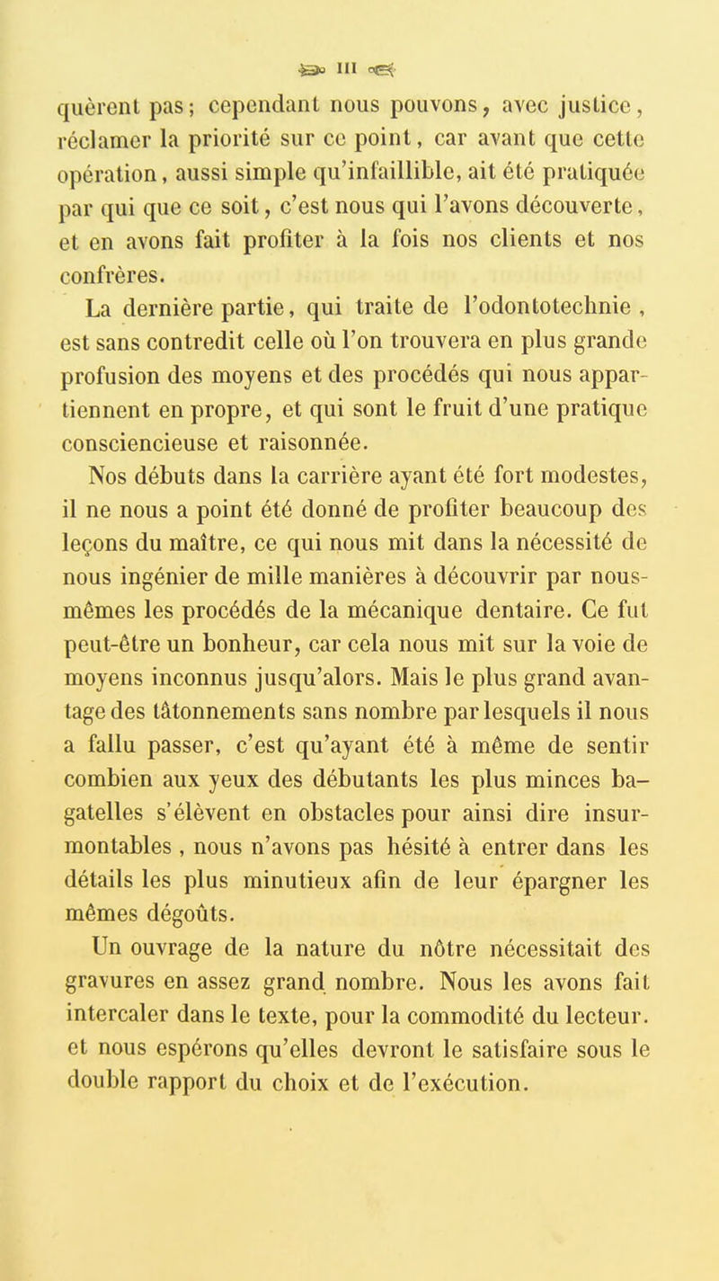 III r&{- qiièrent pas; cependant nous pouvons, avec juslice, réclamer la priorité sur ce point, car avant que cette opération, aussi simple qu'infaillible, ait été pratiquée par qui que ce soit, c'est nous qui l'avons découverte, et en avons fait profiter à la fois nos clients et nos confrères. La dernière partie, qui traite de l'odontotechnie , est sans contredit celle où l'on trouvera en plus grande profusion des moyens et des procédés qui nous appar- tiennent en propre, et qui sont le fruit d'une pratique consciencieuse et raisonnée. Nos débuts dans la carrière ayant été fort modestes, il ne nous a point été donné de profiter beaucoup des leçons du maître, ce qui nous mit dans la nécessité de nous ingénier de mille manières à découvrir par nous- mêmes les procédés de la mécanique dentaire. Ce fut peut-être un bonheur, car cela nous mit sur la voie de moyens inconnus jusqu'alors. Mais le plus grand avan- tage des tâtonnements sans nombre par lesquels il nous a fallu passer, c'est qu'ayant été à même de sentir combien aux yeux des débutants les plus minces ba- gatelles s'élèvent en obstacles pour ainsi dire insur- montables , nous n'avons pas hésité à entrer dans les détails les plus minutieux afin de leur épargner les mêmes dégoûts. Un ouvrage de la nature du nôtre nécessitait des gravures en assez grand nombre. Nous les avons fait intercaler dans le texte, pour la commodité du lecteur, et nous espérons qu'elles devront le satisfaire sous le double rapport du choix et de l'exécution.