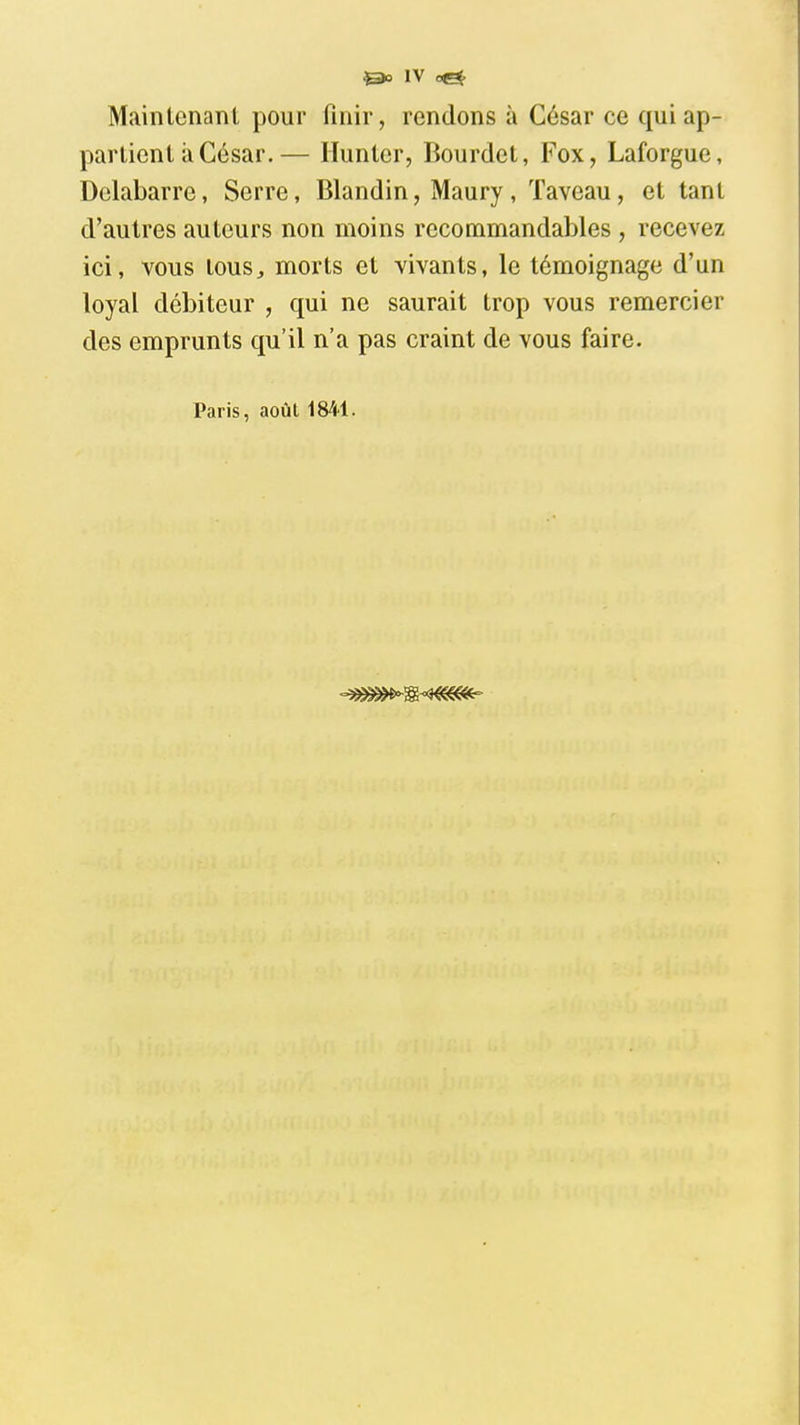 &0 i\ oek Mainlenanl pour finir, rendons à César ce qui ap- partient a César.— Ilunter, Bourdet, Fox, Laforgue, Dclabarre, Serre, Blandin, Maury , Taveau, et tant d'autres auteurs non moins recommandables , recevez ici, vous tous, morts et vivants, le témoignage d'un loyal débiteur , qui ne saurait trop vous remercier des emprunts qu'il n'a pas craint de vous faire. Paris, août 1841.