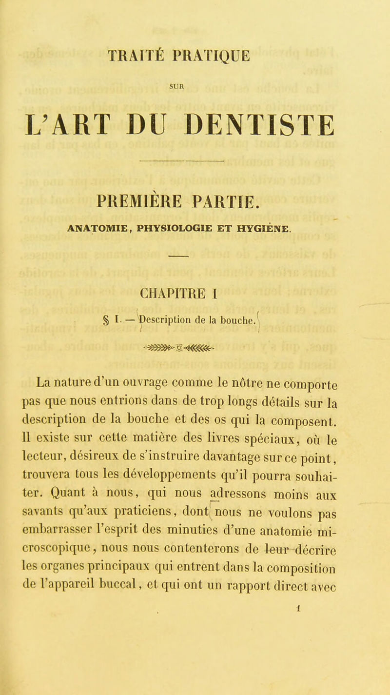 TRAITÉ PRATIQUE SUR L'ART DU DENTISTE PREMIÈRE PARTIE. ANATOMIE, PHYSIOLOGIE ET HYGIÈNE. CHAPITRE I § I. —Wscription de la bouche.-, La nature d'un ouvrage comme le nôtre ne comporte pas que nous entrions clans de trop longs détails sur la description de la bouche et des os qui la composent. 11 existe sur cette matière des livres spéciaux, où le lecteur, désireux de s'instruire davantage sur ce point, trouvera tous les développements qu'il pourra souhai- ter. Quant à nous, qui nous adressons moins aux savants qu'aux praticiens, dont; nous ne voulons pas embarrasser l'esprit des minuties d'une anatomie mi- croscopique , nous nous contenterons de leur décrire les organes principaux qui entrent dans la composition de l'appareil buccal, et qui ont un rapport direct avec