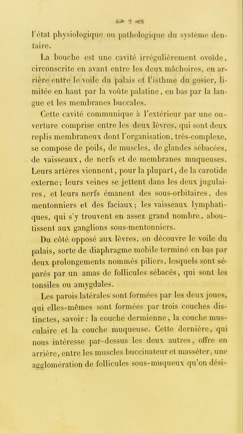 l'état pliysiologiqiio ou patliologi(|uc du système den- taire. La bouche est une cavité irrégulièrement ovoïde, circonscrite en avant entre les deux mâchoires, en ar- rière entre le voile du palais et l'isthme du gosier, li- mitée en haut par la voûte palatine, en bas par la lan- gue et les membranes buccales. Cette cavité communique à l'extérieur par une ou- verture comprise entre les deux lèvres, qui sont deux replis membraneux dont l'organisation, très-complexe, se compose de poils, de muscles, de glandes sébacées, de vaisseaux, de nerfs et de membranes muqueuses. Leurs artères viennent, pour la plupart, de la carotide externe; leurs veines se jettent dans les deux jugulai- res , et leurs nerfs émanent des sous-orbitaires, des mentonniers et des faciaux ; les vaisseaux lymphati- ques, qui s'y trouvent en assez grand nombre., abou- tissent aux ganglions sous-mentonniers. Du côté opposé aux lèvres, on découvre le voile du palais, sorte de diaphragme mobile terminé en bas par deux prolongements nommés piliers, lesquels sont sé- parés par un amas de follicules sébacés, qui sont les tonsiles ou amygdales. Les parois latérales sont formées par les deux joues, qui elles-mêmes sont formées par trois couches dis- tinctes, savoir : la couche dermienne, la couche mus- culaire et la couche muqueuse. Cette dernière, qui nous intéresse par-dessus les deux autres, offre en arrière, entre les muscles buccinateur et masséter, une agglomération de follicules sous-muqueux qu'on dési-