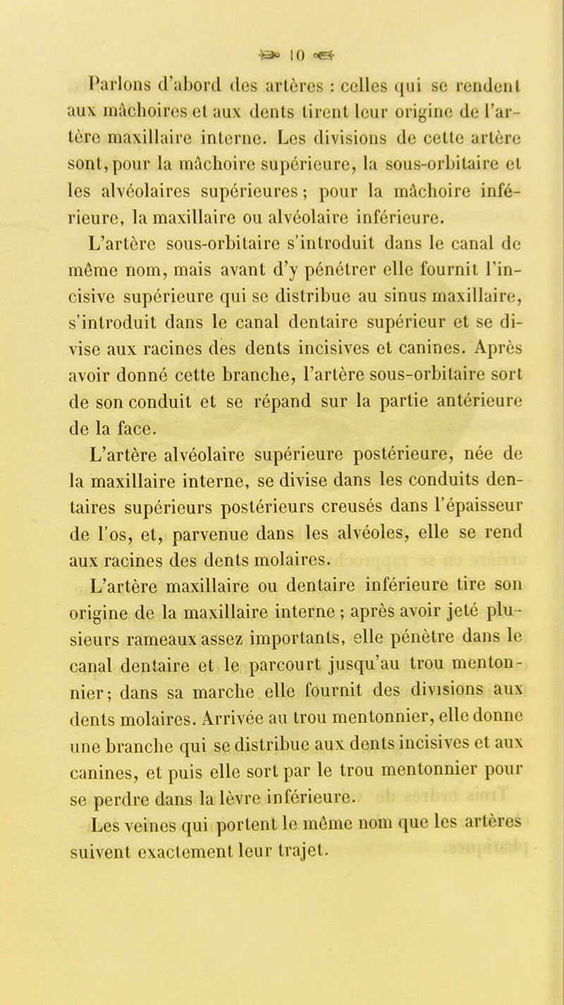 ^ \0 Parlons d'abord des artères : celles qui se rendent aux mâchoires et aux dents tirent leur origine de l'ar- tère maxillaire interne. Les divisions de cette artère sont, pour la mâchoire supérieure, la sous-orbitaire et les alvéolaires supérieures ; pour la mâchoire infé- rieure, la maxillaire ou alvéolaire inférieure. L'artère sous-orbitaire s'introduit dans le canal de môme nom, mais avant d'y pénétrer elle fournit l'in- cisive supérieure qui se distribue au sinus maxillaire, s'introduit dans le canal dentaire supérieur et se di- vise aux racines des dents incisives et canines. Après avoir donné cette branche, l'artère sous-orbitaire sort de son conduit et se répand sur la partie antérieure de la face. L'artère alvéolaire supérieure postérieure, née de la maxillaire interne, se divise dans les conduits den- taires supérieurs postérieurs creusés dans l'épaisseur de l'os, et, parvenue dans les alvéoles, elle se rend aux racines des dents molaires. L'artère maxillaire ou dentaire inférieure tire son origine de la maxillaire interne ; après avoir jeté plu - sieurs rameaux assez importants, elle pénètre dans le canal dentaire et le parcourt jusqu'au trou menton- nier; dans sa marche elle fournit des divisions aux dents molaires. Arrivée au trou mentonnier, elle donne une branche qui se distribue aux dents incisives et aux canines, et puis elle sort par le trou mentonnier pour se perdre dans la lèvre inférieure. Les veines qui portent le môme nom que les artères suivent exactement leur trajet.