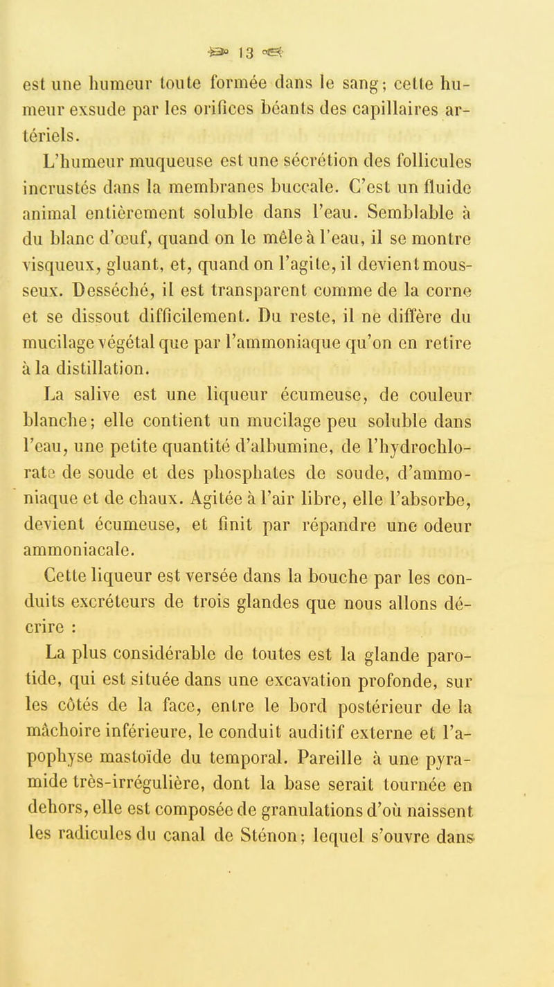 est une humeur toute formée dans le sang; cette hu- meur exsude par les orifices béants des capillaires ar- tériels. L'humeur muqueuse est une sécrétion des follicules incrustés dans la membranes buccale. C'est un fluide animal entièrement soluble dans l'eau. Semblable à du blanc d'œuf, quand on le mêle à l'eau, il se montre visqueux, gluant, et, quand on l'agite, il devientmous- seux. Desséché, il est transparent comme de la corne et se dissout difficilement. Du reste, il ne diffère du mucilage végétal que par l'ammoniaque qu'on en retire à la distillation. La salive est une liqueur écumeuse, de couleur blanche; elle contient un mucilage peu soluble dans l'eau, une petite quantité d'albumine, de l'hydrochlo- rats de soude et des phosphates de soude, d'ammo- niaque et de chaux. Agitée à l'air libre, elle l'absorbe, devient écumeuse, et finit par répandre une odeur ammoniacale. Cette liqueur est versée dans la bouche par les con- duits excréteurs de trois glandes que nous allons dé- crire : La plus considérable de toutes est la glande paro- tide, qui est située dans une excavation profonde, sur les côtés de la face, entre le bord postérieur de la mâchoire inférieure, le conduit auditif externe et l'a- pophyse mastoïde du temporal. Pareille à une pyra- mide très-irrégulière, dont la base serait tournée en dehors, elle est composée de granulations d'où naissent les radicules du canal de Sténon ; lequel s'ouvre dans