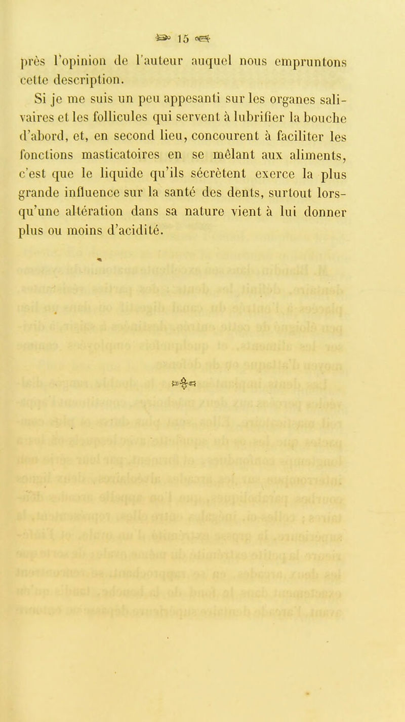 près Topinioii do l'auteur auquel nous empruntons cette description. Si je me suis un peu appesanti sur les organes sali- vaires et les follicules qui servent à lubrifier la bouche d'abord, et, en second lieu, concourent à faciliter les fonctions masticatoires en se mêlant aux aliments, c'est que le liquide qu'ils sécrètent exerce la plus grande influence sur la santé des dents, surtout lors- qu'une altération dans sa nature vient à lui donner plus ou moins d'acidité.