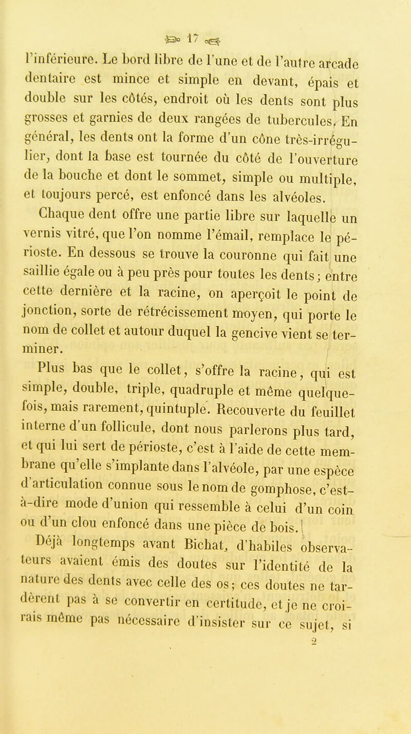 l'inférieure. Le bord libre de l'une et de l'autre arcade dentaire est mince et simple en devant, épais et double sur les côtés, endroit oii les dents sont plus grosses et garnies de deux rangées de tubercules. En général, les dents ont la forme d'un cône très-irrégu- licr, dont la base est tournée du côté de l'ouverture de la bouche et dont le sommet, simple ou multiple, et toujours percé, est enfoncé dans les alvéoles. Chaque dent offre une partie libre sur laquelle un vernis vitré, que l'on nomme l'émail, remplace le pé- rioste. En dessous se trouve la couronne qui fait une saillie égale ou à peu près pour toutes les dents; entre cette dernière et la racine, on aperçoit le point de jonction, sorte de rétrécissement moyen, qui porte le nom de collet et autour duquel la gencive vient se ter- miner. Plus bas que le collet, s'offre la racine, qui est simple, double, triple, quadruple et même quelque- fois, mais rarement, quintuple. Recouverte du feuillet interne d'un follicule, dont nous parlerons plus tard, et qui lui sert de périoste, c'est à l'aide de cette mem- brane qu'elle s'implante dans l'alvéole, par une espèce d'articulation connue sous le nom de gomphose, c'est- à-dire mode d'union qui ressemble à celui d'un coin ou d'un clou enfoncé dans une pièce de bois.l Déjà longtemps avant Bichat, d'habiles observa- teurs avaient émis des doutes sur l'identité de la nature des dents avec celle des os; ces doutes ne tar- dèrent pas à se convertir en certitude, et je ne croi- rais même pas nécessaire d'insister sur ce sujet, si