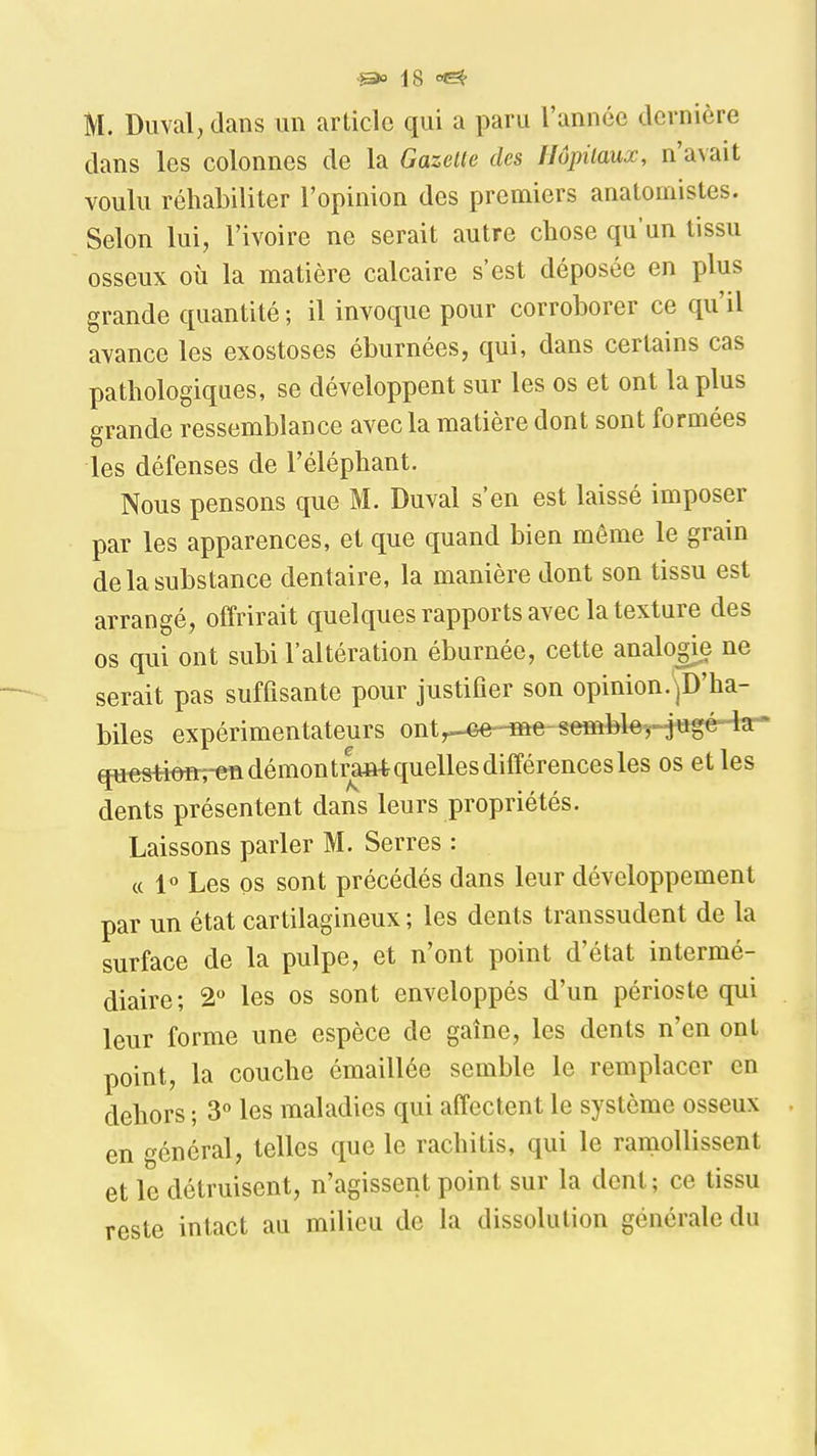 M. Diivaljdans un article qui a paru l'année dernière dans les colonnes de la Gazette des Hôpitaux, n'avait voulu réhabiliter l'opinion des premiers anatomistes. Selon lui, l'ivoire ne serait autre chose qu'un tissu osseux où la matière calcaire s'est déposée en plus grande quantité ; il invoque pour corroborer ce qu'il avance les exostoses éburnées, qui, dans certains cas pathologiques, se développent sur les os et ont la plus grande ressemblance avec la matière dont sont formées les défenses de l'éléphant. Nous pensons que M. Duval s'en est laissé imposer par les apparences, et que quand bien même le grain de la substance dentaire, la manière dont son tissu est arrangé, offrirait quelques rapports avec la texture des os qui ont subi l'altération éburnée, cette analogie ne serait pas suffisante pour justifier son opinion.'^D'ha- biles expérimentateurs ont^-^^e-seffibleH^g^'^ qu^ofirren démon trW quelles différences les os et les dents présentent dans leurs propriétés. Laissons parler M. Serres : « 1° Les os sont précédés dans leur développement par un état cartilagineux ; les dents transsudent de la surface de la pulpe, et n'ont point d'état intermé- diaire; 2 les os sont enveloppés d'un périoste qui leur forme une espèce de gaine, les dents n'en ont point, la couche émaillée semble le remplacer en dehors ; 3 les maladies qui affectent le système osseux en général, telles que le rachitis, qui le ramollissent et le détruisent, n'agissent point sur la dent; ce tissu reste intact au milieu de la dissolution générale du