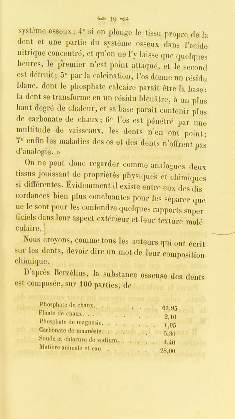 système osseux; 4 si on plonge le tissu propre de la dent et une partie du système osseux dans l'acide nitrique concentré, et qu'on ne l'y laisse que quelques heures, le premier n'est point attaqué, et le second est détruit; 5° par la calcination, Tos donne un résidu blanc, dont le phosphate calcaire paraît être la base: la dent se transforme en un résidu bleuâtre, à un plus haut degré de chaleur, et sa base paraît contenir plus de carbonate de chaux ; 6° l'os est pénétré par une multitude de vaisseaux, les dents n'en ont point; 7° enfin les maladies des os et des dents n'offrent pas d'analogie. » On ne peut donc regarder comme analogues deux tissus jouissant de propriétés physiques et chimiques si différentes. Évidemment il existe entre eux des dis- cordances bien plus concluantes pour les séparer que ne le sont pour les confondre quelques rapports super- ficiels dans leur aspect extérieur et leur texture molé- culaire, j Nous croyons, comme tous les auteurs qui ont écrit sur les dents, devoir dire un mot de leur composition chimique. D'après Berzélius, la substance osseuse des dents est composée, sur 100 parties, de Phosphate de chaux. 6t 95 Fluate de chaux g'^^ Phosphate de magnésie Carbonate de magnésie Soude et chlorure de sodium I '4^ Matière animale et eau 28 00