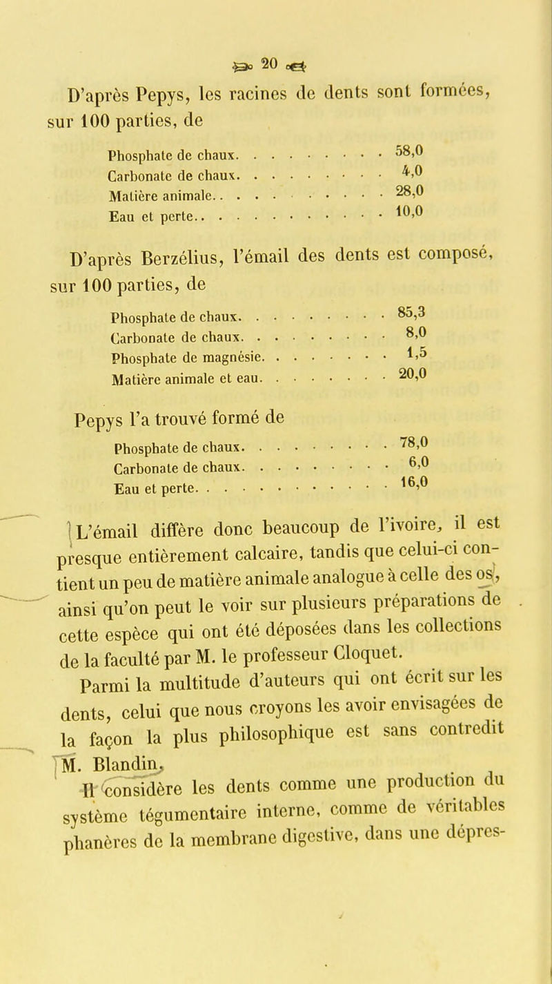 D'après Pepys, les racines de dents sont formées, sur 100 parties, de Phosphate de chaux ^8»^ Carbonate de chaux Matière animale 28,0 Eau et perte ^^'^ D'après Berzélius, l'émail des dents est composé, sur 100 parties, de Phosphate de chaux 85,3 Carbonate de chaux Phosphate de magnésie Matière animale et eau 20,0 Pepys l'a trouvé formé de Phosphate de chaux ^8,0 Carbonate de chaux 6»^ Eau et perte 1 L'émail diffère donc beaucoup de l'ivoire, il est presque entièrement calcaire, tandis que celui-ci con- tient un peu de matière animale analogue à celle des os^, ^ ainsi qu'on peut le voir sur plusieurs préparations de cette espèce qui ont été déposées dans les collections de la faculté par M. le professeur Cloquet. Parmi la multitude d'auteurs qui ont écrit sur les dents, celui que nous croyons les avoir envisagées de la façon la plus philosophique est sans contredit TM. Blandin^ ■ft-Considère les dents comme une production du système tégumentaire interne, comme de véritables phanères de la membrane digestive, dans une dépres-