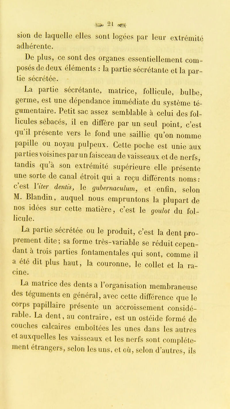 adhérente. De plus, ce sont des organes essentiellement com- posés de deux éléments : la partie sécrétante et la par- tie sécrétée. La partie sécrétante, matrice, follicule, bulbe, germe, est une dépendance immédiate du système té- gumentaire. Petit sac assez semblable à celui des fol- licules sébacés, il en diffère par un seul point, c'est qu'il présente vers le fond une saillie qu'on nomme papille ou noyau pulpeux. Cette poche est unie aux parties voisines par un faisceau de vaisseaux et de nerfs, tandis qu'à son extrémité supérieure elle présente une sorte de canal étroit qui a reçu différents noms; c'est l'iter dentis, le guhermculum, et enfin, selon M. Blandin, auquel nous empruntons la plupart de nos idées sur cette matière, c'est le goulot du fol- licule. La partie sécrétée ou le produit, c'est la dent pro- prement dite; sa forme très-variable se réduit cepen- dant à trois parties fontamentales qui sont, comme il a été dit plus haut, la couronne, le collet et la ra- cine. La matrice des dents a l'organisation membraneuse des téguments en général, avec cette différence que le corps papillaire présente un accroissement considé- rable. La dent, au contraire, est un ostéide formé de couches calcaires emboîtées les unes dans les autres et auxquelles les vaisseaux et les nerfs sont complète- ment étrangers, selon les uns, et où, selon d'autres, ils