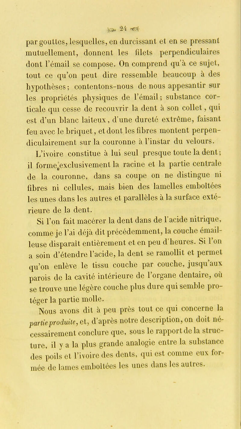 par gouLLes, lesquelles, en durcissant et en se pressant mutuellement, donnent les filets perpendiculaires dont l'émail se compose. On comprend qu'à ce sujet, tout ce qu'on peut dire ressemble beaucoup à des hypothèses ; contentons-nous de nous appesantir sur les propriétés physiques de l'émail; substance cor- ticale qui cesse de recouvrir la dent à son collet, qui est d'un blanc laiteux, d'une dureté extrême, faisant feu avec le briquet, et dont les fibres montent perpen- diculairement sur la couronne à l'instar du velours. L'ivoire constitue à lui seul presque toute la dent ; il forme^exclusivement la racine et la partie centrale de la couronne, dans sa coupe on ne distingue ni fibres ni cellules, mais bien des lamelles emboîtées les unes dans les autres et parallèles à la surface exté- rieure de la dent. Si l'on fait macérer la dent dans de l'acide nitrique, comme je l'ai déjà dit précédemment, la couche émail- leuse disparaît entièrement et en peu d'heures. Si l'on a soin d'étendre l'acide, la dent se ramollit et permet qu'on enlève le tissu couche par couche, jusqu'aux parois de la cavité intérieure de l'organe dentaire, où se trouve une légère couche plus dure qui semble pro- téger la partie molle. Nous avons dit à peu près tout ce qui concerne la partie produite, et, d'après notre description, on doit né- cessairement conclure que, sous le rapport de la struc- ture, il y a la plus grande analogie entre la substance des poils et l'ivoire des dents, qui est comme eux for- mée de lames emboîtées les unes dans les autres.