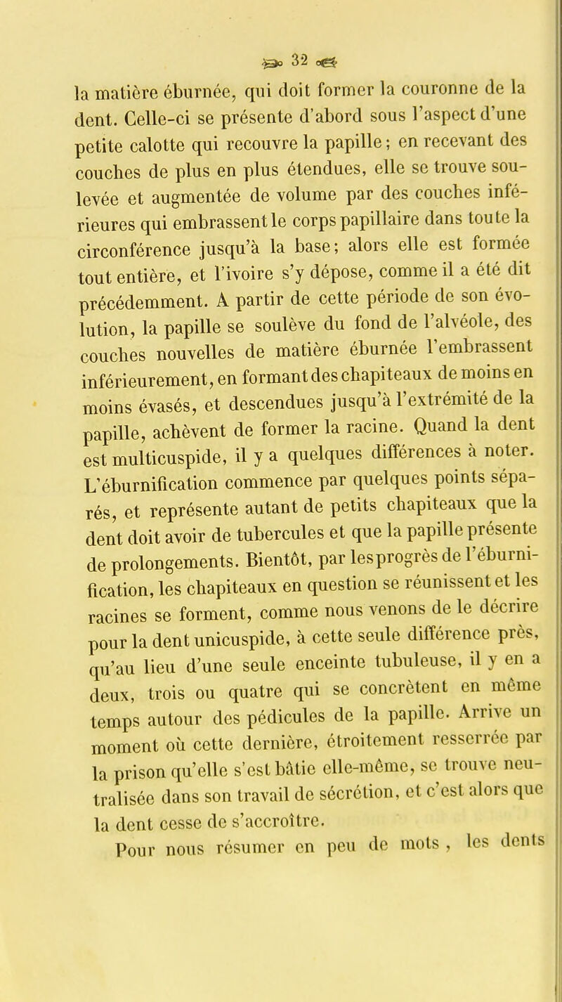 la matière éburnée, qui doit former la couronne de la dent. Celle-ci se présente d'abord sous l'aspect d'une petite calotte qui recouvre la papille; en recevant des couches de plus en plus étendues, elle se trouve sou- levée et augmentée de volume par des couches infé- rieures qui embrassent le corps papillaire dans toute la circonférence jusqu'à la base; alors elle est formée tout entière, et l'ivoire s'y dépose, comme il a été dit précédemment. A partir de cette période de son évo- lution, la papille se soulève du fond de l'alvéole, des couches nouvelles de matière éburnée l'embrassent inférieurement, en formant des chapiteaux de moins en moins évasés, et descendues jusqu'à l'extrémité de la papille, achèvent de former la racine. Quand la dent est multicuspide, il y a quelques différences à noter. L'éburnification commence par quelques points sépa- rés, et représente autant de petits chapiteaux que la dent doit avoir de tubercules et que la papille présente de prolongements. Bientôt, par lesprogrès de l'éburni- fication, les chapiteaux en question se réunissent et les racines se forment, comme nous venons de le décrire pour la dent unicuspide, à cette seule différence près, qu'au lieu d'une seule enceinte tubuleuse, il y en a deux, trois ou quatre qui se concrètent en même temps autour des pédicules de la papille. Arrive un moment où cette dernière, étroitement resserrée par la prison qu'elle s'est bâtie elle-même, se trouve neu- tralisée dans son travail de sécrétion, et c'est alors que la dent cesse de s'accroître. Pour nous résumer en peu de mots , les dents