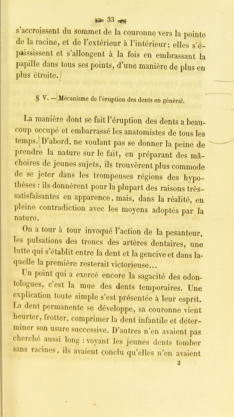 s'accroissent du sommet de la couronne vers la pointe de la racine, et de l'extérieur à l'intérieur; elles s e- paississent et s'allongent à la fois en embrassant la papille dans tous ses points, d'une manière de plus en plus étroite. 1 S V. —SMécanisme de l'éruption des dents en général. La manière dont se fait l'éruption des dents a beau- coup occupé et embarrassé les anatomistes de tous les temps.i D'abord, ne voulant pas se donner la peine de prendre la nature sur le fait, en préparant des mâ- choires de jeunes sujets, ils trouvèrent plus commode de se jeter dans les trompeuses régions des hypo- thèses : ils donnèrent pour la plupart des raisons très- satisfaisantes en apparence, mais, dans la réalité, en pleine contradiction avec les moyens adoptés par la nature. On a tour à tour invoqué l'action de la pesanteur, les pulsations des troncs des artères dentaires, une lutte qui s'établit entre la dent et la gencive et dans la- quelle la première resterait victorieuse... Un point qui a exercé encore la sagacité des odon- tologues, c'est la mue des dents temporaires. Une explication toute simple s'est présentée à leur esprit. La dent permanente se développe, sa couronne vient heurter, frotter, comprimer la dent infantile et déter- mmer son usure successive. D'autres n'en avaient pas cherché aussi long : voyant les jeunes dents tomber sans racines, ils avaient conclu qu'elles n'en avaient