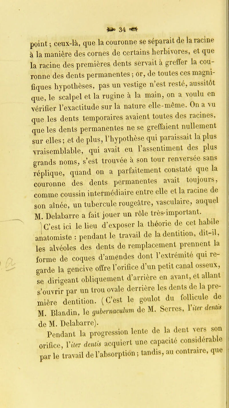 point ; ceux-là, que la couronne se séparait de la racine à la manière des cornes de certains herbivores, et que la racine des premières dents servait à greffer la cou- ronne des dents permanentes ; or, de toutes ces magni- fiques hypothèses, pas un vestige n'est resté, aussitôt que, le scalpel et la rugine à la main, on a voulu en vérifier l'exactitude sur la nature elle-même. On a vu que les dents temporaires avaient toutes des racines, que les dents permanentes ne se greffaient nullement sur elles ; et de plus, l'hypothèse qui paraissait la plus vraisemblable, qui avait eu l'assentiment des plus grands noms, s'est trouvée à son tour renversée sans réplique, quand on a parfaitement constaté que la couronne des dents permanentes avait toujours, comme coussin intermédiaire entre elle et la racine de son aînée, un tubercule rougeâtre, vasculaire, auquel M. Delabarre a fait jouer un rôle très-important. ■ C'est ici le lieu d'exposer la théorie de cet habde anatomiste : pendant le travail de la dentition, dit-il, les alvéoles des dents de remplacement prennent la forme de coques d'amendes dont l'extrémité qui re- garde la gencive offre l'orifice d'un petit canal osseux, se dirigeant obliquement d'arrière en avant, et allant s'ouvrir par un trou ovale derrière les dents de la pre- mière dentition. (C'est le goulot du follicule de M. Blaiidin, le gubernaculum de M. Serres, Viler dentis de M. Delabarre). Pendant la progression lente de la dent vers son orifice, Viter deuils acquiert une capacité considérable par le travail de l'absorption ; tandis, au contraire, que