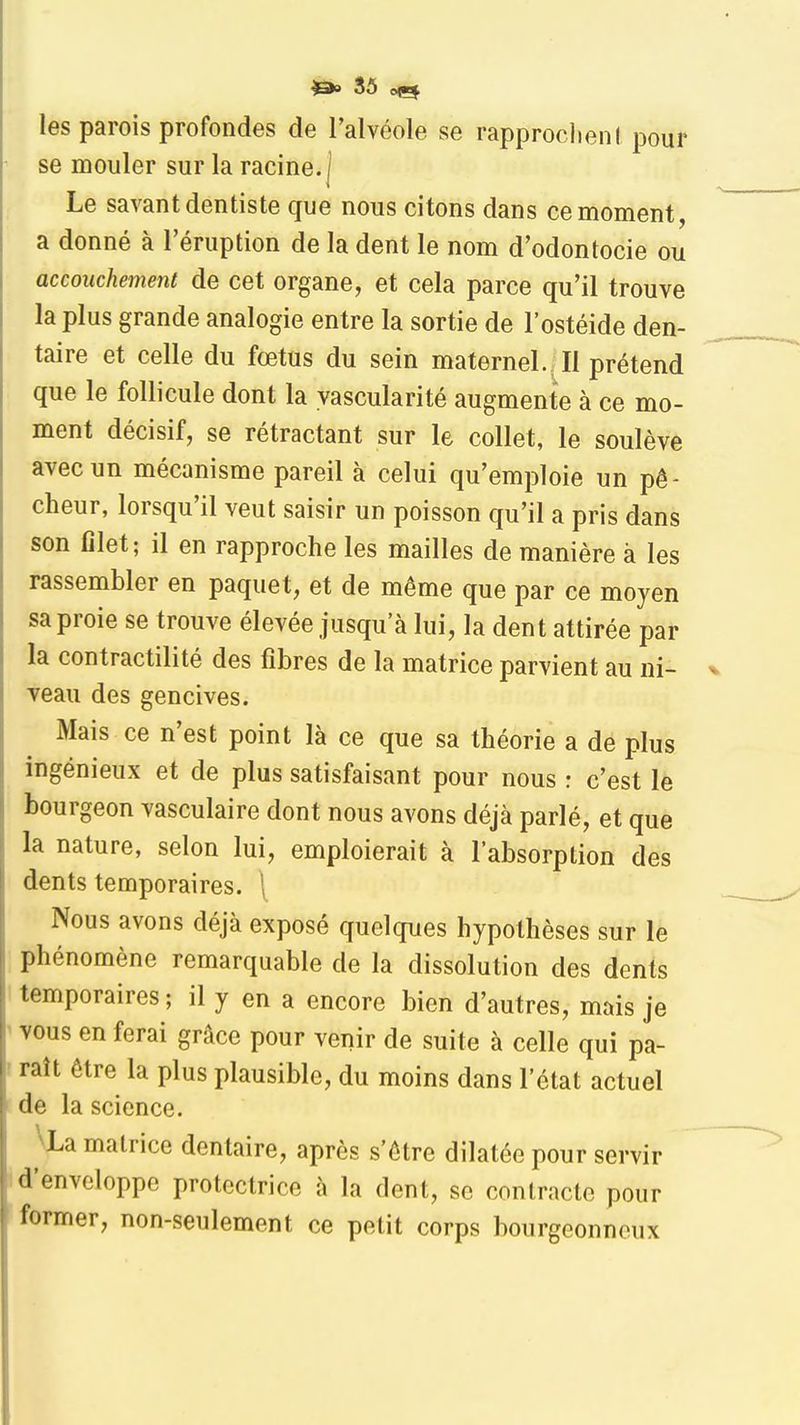 les parois profondes de l'alvéole se rapproclienl pour se mouler sur la racine, j Le savant dentiste que nous citons dans ce moment, a donné à l'éruption de la dent le nom d'odontocie ou accouchement de cet organe, et cela parce qu'il trouve la plus grande analogie entre la sortie de l'ostéide den- taire et celle du fœtus du sein maternel. Il prétend que le follicule dont la yascularité augmente à ce mo- ment décisif, se rétractant sur le collet, le soulève avec un mécanisme pareil à celui qu'emploie un pê- cheur, lorsqu'il veut saisir un poisson qu'il a pris dans son filet; il en rapproche les mailles de manière à les rassembler en paquet, et de même que par ce moyen sa proie se trouve élevée jusqu'à lui, la dent attirée par la contractilité des fibres de la matrice parvient au ni- veau des gencives. Mais ce n'est point là ce que sa théorie a de plus ingénieux et de plus satisfaisant pour nous r c'est le bourgeon vasculaire dont nous avons déjà parlé, et que la nature, selon lui, emploierait à l'absorption des dents temporaires. [ Nous avons déjà exposé quelques hypothèses sur le phénomène remarquable de la dissolution des dents temporaires; il y en a encore bien d'autres, mais je vous en ferai grâce pour venir de suite à celle qui pa- raît être la plus plausible, du moins dans l'état actuel de la science. \La matrice dentaire, après s'être dilatée pour servir d'enveloppe protectrice à la dent, se contracte pour former, non-seulement ce petit corps bourgeonncux