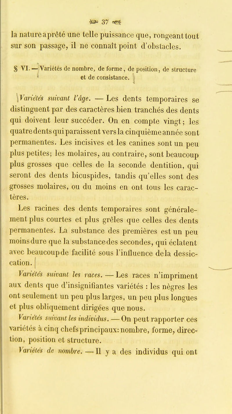 la nature aprêté une telle puissance que, rongeant tout sur son passage, il ne connaît point d'obstacles. S VI. — Variétés de nombre, de forme, de position, de structure * et de consistance. ) \Variétés suivant l'âge. — Les dents temporaires se distinguent par des caractères bien tranchés des dents qui doivent leur succéder. On en compte vingt ; les quatre dents qui paraissent vers la cinquième année sont permanentes. Les incisives et les canines sont un peu plus petites; les molaires, au contraire, sont beaucoup plus grosses que celles de la seconde dentition, qui seront des dents bicuspides, tandis qu'elles sont des grosses molaires, ou du moins en ont tous les carac- tères. Les racines des dents temporaires sont générale- ment plus courtes et plus grêles que celles des dents permanentes. La substance des premières est un peu moinsdure que la substancedes secondes, qui éclatent avec beaucoup de facilité sous l'influence delà dessic- cation. [ Variétés suivant les races. — Les races n'impriment aux dents que d'insignifiantes variétés : les nègres les ont seulement un peu plus larges, un peu plus longues et plus obliquement dirigées que nous. Variétés suivant les individus. —On peut rapporter ces variétés à cinq chefs principaux: nombre, forme, direc- tion, position et structure. Variétés de nombre. — Il y a des individus qui ont