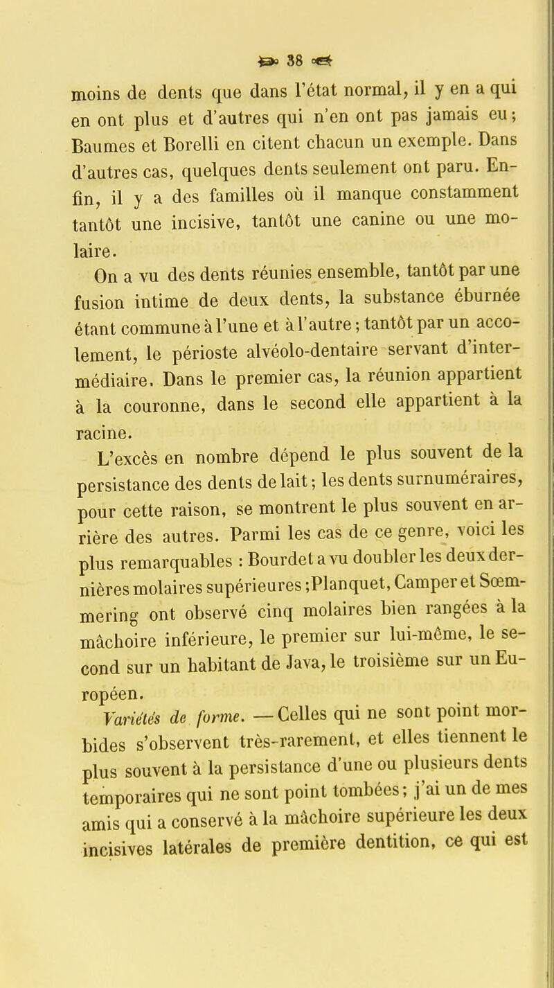 moins de dents que dans l'état normal, il y en a qui en ont plus et d'autres qui n'en ont pas jamais eu ; Baumes et Borelli en citent cliacun un exemple. Dans d'autres cas, quelques dents seulement ont paru. En- fin, il y a des familles où il manque constamment tantôt une incisive, tantôt une canine ou une mo- laire. On a vu des dents réunies ensemble, tantôt par une fusion intime de deux dents, la substance éburnée étant commune à l'une et à l'autre ; tantôt par un acco- tement, le périoste alvéolo-dentaire servant d'inter- médiaire. Dans le premier cas, la réunion appartient à la couronne, dans le second elle appartient à la racine. L'excès en nombre dépend le plus souvent de la persistance des dents de lait; les dents surnuméraires, pour cette raison, se montrent le plus souvent en ar- rière des autres. Parmi les cas de ce genre, voici les plus remarquables : Bourdetavu doubler les deux der- nières molaires supérieures ;Planquet, Camper et Sœm- mering ont observé cinq molaires bien rangées à la mâchoire inférieure, le premier sur lui-même, le se- cond sur un habitant de Java, le troisième sur un Eu- ropéen. Variétés de forme. — Celles qui ne sont point mor- bides s'observent très-rarement, et elles tiennent le plus souvent à la persistance d'une ou plusieurs dents temporaires qui ne sont point tombées; j'ai un de mes amis qui a conservé à la mâchoire supérieure les deux incisives latérales de première dentition, ce qui est